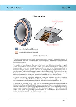 243
Chapter 12Ice and Rain Protection
When heat exchangers are employed, temperature control is usually obtained by the use of
adjustable flaps and valves to decrease or increase the supply of heating and cooling air passed
across the exchangers.
The method of controlling the flaps and valves varies with different aircraft, but a typical
system incorporates an electric actuator, which is operated automatically by an inching device
controlled by a temperature sensing element fitted in the duct on the warm air outlet side of
the heat exchanger. In some systems, actuators are directly controlled by thermal switches, so
that the flaps or valves are automatically closed when a predetermined temperature is reached.
Indications of air temperature conditions are provided by resistance type temperature sensing
elements and indicators, temperature sensitive switches and overheat warning lights.
In systems incorporating combustion heaters, the temperature is usually controlled by thermal
cyclic switches located in the heater outlet ducts, so that when the temperature reaches a
predetermined maximum the fuel supply to the heaters is automatically switched off.
In an engine hot air system the air is bled from the compressor and is fed via ducting into the air
intake nose cowl, through the inlet guide vanes of the engine and also, in some engines, through
the nose bullet. After circulating the intake cowl and guide vanes, the air is exhausted either to
atmosphere or into the engine air intake. The flow of hot air is regulated by electrically operated
control valves which are actuated by control switches on a cockpit panel. An air temperature
control system is not usually provided in a hot air system.
Heater Mats
Glass Cloth Layers
Electrical Elements
Intermittently Heated Elements
Continuously heated Elements
Figure 12.12: Heater Mats.
 