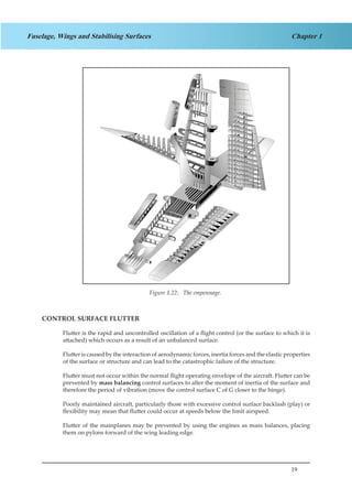 19
Chapter 1Fuselage, Wings and Stabilising Surfaces
Figure 1.17. The Empennage
CONTROL SURFACE FLUTTER
Flutter is the rapid and uncontrolled oscillation of a flight control (or the surface to which it is
attached) which occurs as a result of an unbalanced surface.
Flutter is caused by the interaction of aerodynamic forces, inertia forces and the elastic properties
of the surface or structure and can lead to the catastrophic failure of the structure.
Flutter must not occur within the normal flight operating envelope of the aircraft. Flutter can be
prevented by mass balancing control surfaces to alter the moment of inertia of the surface and
therefore the period of vibration (move the control surface C of G closer to the hinge).
Poorly maintained aircraft, particularly those with excessive control surface backlash (play) or
flexibility may mean that flutter could occur at speeds below the limit airspeed.
Flutter of the mainplanes may be prevented by using the engines as mass balances, placing
them on pylons forward of the wing leading edge.
Figure 1.22: The empennage.
 