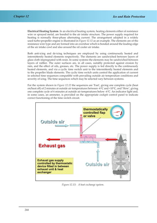 244
Chapter 12 Ice and Rain Protection
Electrical Heating System. In an electrical heating system, heating elements either of resistance
wire or sprayed metal, are bonded to the air intake structure. The power supply required for
heating is normally three-phase alternating current. The arrangement adopted in a widely
used turbo-propeller engine is illustrated in Figure 12.12 as an example. The elements are of the
resistance wire type and are formed into an overshoe which is bonded around the leading edge
of the air intake cowl and also around the oil cooler air intake.
Both anti-icing and de-icing techniques are employed by using continuously heated and
intermittently heated elements respectively. The elements are sandwiched between layers of
glass cloth impregnated with resin. In some systems the elements may be sandwiched between
layers of rubber. The outer surfaces are, in all cases, suitably protected against erosion by
rain, and the effect of oils, greases, etc. The power supply is fed directly to the continuously
heated elements, and via a cyclic time switch unit to the intermittently heated elements and
to the propeller blade elements. The cyclic time switch units control the application of current
in selected time sequences compatible with prevailing outside air temperature conditions and
severity of icing. The time sequences which may be selected vary between systems.
For the system shown in Figure 12.12 the sequences are ‘Fast’, giving one complete cycle (heat
on/heat off) of 2 minutes at outside air temperatures between -6°C and +10°C, and ‘Slow’, giving
one complete cycle of 6 minutes at outside air temperatures below -6°C. An indicator light and,
in some cases, an ammeter, is provided on the appropriate cockpit control panel to indicate
correct functioning of the time switch circuit.
Temp
Figure 1.12. A Heat Exchange System.
Figure 12.13: A heat exchange system.
 