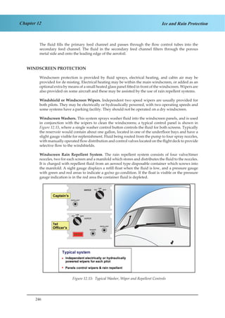 246
Chapter 12 Ice and Rain Protection
The fluid fills the primary feed channel and passes through the flow control tubes into the
secondary feed channel. The fluid in the secondary feed channel filters through the porous
metal side and onto the leading edge of the aerofoil.
WINDSCREEN PROTECTION
Windscreen protection is provided by fluid sprays, electrical heating, and cabin air may be
provided for de misting. Electrical heating may be within the main windscreen, or added as an
optional extra by means of a small heated glass panel fitted in front of the windscreen. Wipers are
also provided on some aircraft and these may be assisted by the use of rain repellent systems.
Windshield or Windscreen Wipers. Independent two speed wipers are usually provided for
both pilots. They may be electrically or hydraulically powered, with two operating speeds and
some systems have a parking facility. They should not be operated on a dry windscreen.
Windscreen Washers. This system sprays washer fluid into the windscreen panels, and is used
in conjunction with the wipers to clean the windscreens; a typical control panel is shown in
Figure 12.15, where a single washer control button controls the fluid for both screens. Typically
the reservoir would contain about one gallon, located in one of the underfloor bays and have a
slight gauge visible for replenishment. Fluid being routed from the pump to four spray nozzles,
with manually operated flow distribution and control valves located on the flight deck to provide
selective flow to the windshields.
Windscreen Rain Repellent System. The rain repellent system consists of four valve/timer
nozzles, two for each screen and a manifold which stores and distributes the fluid to the nozzles.
It is charged with repellent fluid from an aerosol type disposable container which screws into
the manifold. A sight gauge displays a refill float when the fluid is low, and a pressure gauge
with green and red areas to indicate a go/no go condition. If the float is visible or the pressure
gauge indication is in the red area the container fluid is depleted.
OFF HIGH
LOW
WASHER
REPELLENT
WIPER
OFF HIGH
LOW
REPELLENT
WIPER
Figure 1.15 Typical Washer, Wiper and Repellent ControlsFigure 12.15: Typical Washer, Wiper and Repellent Controls
 