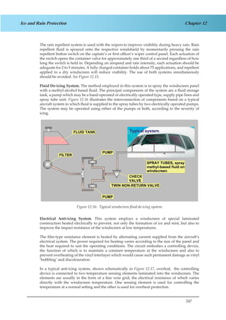 247
Chapter 12Ice and Rain Protection
The rain repellent system is used with the wipers to improve visibility during heavy rain. Rain
repellent fluid is sprayed onto the respective windshield by momentarily pressing the rain
repellent button switch on the captain’s or first officer’s wiper control panel. Each actuation of
the switch opens the container valve for approximately one third of a second regardless of how
long the switch is held in. Depending on airspeed and rain intensity, each actuation should be
adequate for 2 to 5 minutes. A fully charged container holds about 75 applications, and repellent
applied to a dry windscreen will reduce visibility. The use of both systems simultaneously
should be avoided. See Figure 12.15.
Fluid De-icing System. The method employed in this system is to spray the windscreen panel
with a methyl-alcohol based fluid. The principal components of the system are a fluid storage
tank, a pump which may be a hand-operated or electrically operated type, supply pipe lines and
spray tube unit. Figure 12.16 illustrates the interconnection of components based on a typical
aircraft system in which fluid is supplied to the spray tubes by two electrically operated pumps.
The system may be operated using either of the pumps or both, according to the severity of
icing.
Figure 1.14. Typical Windscreen Fluid De-Icing System
Electrical Anti-icing System. This system employs a windscreen of special laminated
construction heated electrically to prevent, not only the formation of ice and mist, but also to
improve the impact resistance of the windscreen at low temperatures.
The film-type resistance element is heated by alternating current supplied from the aircraft’s
electrical system. The power required for heating varies according to the size of the panel and
the heat required to suit the operating conditions. The circuit embodies a controlling device,
the function of which is to maintain a constant temperature at the windscreen and also to
prevent overheating of the vinyl interlayer which would cause such permanent damage as vinyl
‘bubbling’ and discolouration.
In a typical anti-icing system, shown schematically in Figure 12.17, overleaf, the controlling
device is connected to two temperature sensing elements laminated into the windscreen. The
elements are usually in the form of a fine wire grid, the electrical resistance of which varies
directly with the windscreen temperature. One sensing element is used for controlling the
temperature at a normal setting and the other is used for overheat protection.
Figure 12.16: Typical windscreen fluid de-icing system.
 