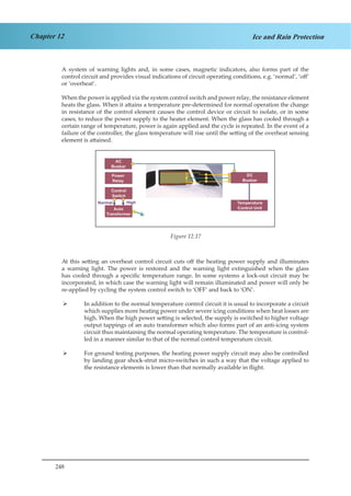 248
Chapter 12 Ice and Rain Protection
A system of warning lights and, in some cases, magnetic indicators, also forms part of the
control circuit and provides visual indications of circuit operating conditions, e.g. ‘normal’, ‘off’
or ‘overheat’.
When the power is applied via the system control switch and power relay, the resistance element
heats the glass. When it attains a temperature pre-determined for normal operation the change
in resistance of the control element causes the control device or circuit to isolate, or in some
cases, to reduce the power supply to the heater element. When the glass has cooled through a
certain range of temperature, power is again applied and the cycle is repeated. In the event of a
failure of the controller, the glass temperature will rise until the setting of the overheat sensing
element is attained.
Fig 1.16 Windscreen Anti Icing System
At this setting an overheat control circuit cuts off the heating power supply and illuminates
a warning light. The power is restored and the warning light extinguished when the glass
has cooled through a specific temperature range. In some systems a lock-out circuit may be
incorporated, in which case the warning light will remain illuminated and power will only be
re-applied by cycling the system control switch to ‘OFF’ and back to ‘ON’.
In addition to the normal temperature control circuit it is usual to incorporate a circuit¾¾
which supplies more heating power under severe icing conditions when heat losses are
high. When the high power setting is selected, the supply is switched to higher voltage
output tappings of an auto transformer which also forms part of an anti-icing system
circuit thus maintaining the normal operating temperature. The temperature is control-
led in a manner similar to that of the normal control temperature circuit.
For ground testing purposes, the heating power supply circuit may also be controlled¾¾
by landing gear shock-strut micro-switches in such a way that the voltage applied to
the resistance elements is lower than that normally available in flight.
Figure 12.17
 