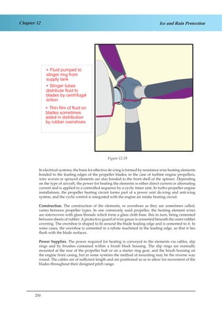 250
Chapter 12 Ice and Rain Protection
In electrical systems, the basis for effective de-icing is formed by resistance wire heating elements
bonded to the leading edges of the propeller blades; in the case of turbine engine propellers,
wire woven or sprayed elements are also bonded to the front shell of the spinner. Depending
on the type of aircraft, the power for heating the elements is either direct current or alternating
current and is applied in a controlled sequence by a cyclic timer unit. In turbo-propeller engine
installations, the propeller heating circuit forms part of a power unit de-icing and anti-icing
system, and the cyclic control is integrated with the engine air intake heating circuit.
Construction. The construction of the elements, or overshoes as they are sometimes called,
varies between propeller types. In one commonly used propeller, the heating element wires
are interwoven with glass threads which form a glass cloth base, this in turn, being cemented
between sheets of rubber. A protective guard of wire gauze is cemented beneath the outer rubber
covering. The overshoe is shaped to fit around the blade leading edge and is cemented to it. In
some cases, the overshoe is cemented in a rebate machined in the leading edge, so that it lies
flush with the blade surfaces.
Power Supplies. The power required for heating is conveyed to the elements via cables, slip
rings and by brushes contained within a brush block housing. The slip rings are normally
mounted at the rear of the propeller hub or on a starter ring gear, and the brush housing on
the engine front casing, but in some systems the method of mounting may be the reverse way
round. The cables are of sufficient length and are positioned so as to allow for movement of the
blades throughout their designed pitch range.
Figure 12.19
 