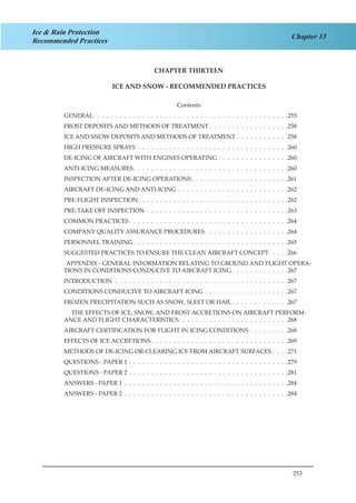 253
Chapter 13
Ice & Rain Protection
Recommended Practices
CHAPTER THIRTEEN
ICE AND SNOW - RECOMMENDED PRACTICES
Contents
GENERAL .  .  .  .  .  .  .  .  .  .  .  .  .  .  .  .  .  .  .  .  .  .  .  .  .  .  .  .  .  .  .  .  .  .  .  .  .  .  .  .  .  .  . 255
FROST DEPOSITS AND METHODS OF TREATMENT . . . . . . . . . . . . . . . . . .258
ICE AND SNOW DEPOSITS AND METHODS OF TREATMENT . . . . . . . . . . . .258
HIGH PRESSURE SPRAYS .  .  .  .  .  .  .  .  .  .  .  .  .  .  .  .  .  .  .  .  .  .  .  .  .  .  .  .  .  .  .  .  .  . 260
DE-ICING OF AIRCRAFT WITH ENGINES OPERATING .  .  .  .  .  .  .  .  .  .  .  .  .  .  .  . 260
ANTI-ICING MEASURES .  .  .  .  .  .  .  .  .  .  .  .  .  .  .  .  .  .  .  .  .  .  .  .  .  .  .  .  .  .  .  .  .  . 260
INSPECTION AFTER DE-ICING OPERATIONS .  .  .  .  .  .  .  .  .  .  .  .  .  .  .  .  .  .  .  .  . 261
AIRCRAFT DE-ICING AND ANTI-ICING .  .  .  .  .  .  .  .  .  .  .  .  .  .  .  .  .  .  .  .  .  .  .  .  . 262
PRE-FLIGHT INSPECTION .  .  .  .  .  .  .  .  .  .  .  .  .  .  .  .  .  .  .  .  .  .  .  .  .  .  .  .  .  .  .  .  . 262
PRE-TAKE OFF INSPECTION .  .  .  .  .  .  .  .  .  .  .  .  .  .  .  .  .  .  .  .  .  .  .  .  .  .  .  .  .  .  .  . 263
COMMON PRACTICES .  .  .  .  .  .  .  .  .  .  .  .  .  .  .  .  .  .  .  .  .  .  .  .  .  .  .  .  .  .  .  .  .  .  . 264
COMPANY QUALITY ASSURANCE PROCEDURES  .  .  .  .  .  .  .  .  .  .  .  .  .  .  .  .  .  . 264
PERSONNEL TRAINING  .  .  .  .  .  .  .  .  .  .  .  .  .  .  .  .  .  .  .  .  .  .  .  .  .  .  .  .  .  .  .  .  .  . 265
SUGGESTED PRACTICES TO ENSURE THE CLEAN AIRCRAFT CONCEPT  .  .  .  . 266
APPENDIX - GENERAL INFORMATION RELATING TO GROUND AND FLIGHT OPERA-
TIONS IN CONDITIONS CONDUCIVE TO AIRCRAFT ICING  .  .  .  .  .  .  .  .  .  .  .  . 267
INTRODUCTION .  .  .  .  .  .  .  .  .  .  .  .  .  .  .  .  .  .  .  .  .  .  .  .  .  .  .  .  .  .  .  .  .  .  .  .  .  .  . 267
CONDITIONS CONDUCIVE TO AIRCRAFT ICING .  .  .  .  .  .  .  .  .  .  .  .  .  .  .  .  .  .  . 267
FROZEN PRECIPITATION SUCH AS SNOW, SLEET OR HAIL .  .  .  .  .  .  .  .  .  .  .  . 267
THE EFFECTS OF ICE, SNOW, AND FROST ACCRETIONS ON AIRCRAFT PERFORM-
ANCE AND FLIGHT CHARACTERISTICS .  .  .  .  .  .  .  .  .  .  .  .  .  .  .  .  .  .  .  .  .  .  .  . 268
AIRCRAFT CERTIFICATION FOR FLIGHT IN ICING CONDITIONS .  .  .  .  .  .  .  .  . 268
EFFECTS OF ICE ACCRETIONS  .  .  .  .  .  .  .  .  .  .  .  .  .  .  .  .  .  .  .  .  .  .  .  .  .  .  .  .  .  . 269
METHODS OF DE-ICING OR CLEARING ICE FROM AIRCRAFT SURFACES . . . .271
QUESTIONS - PAPER 1 .  .  .  .  .  .  .  .  .  .  .  .  .  .  .  .  .  .  .  .  .  .  .  .  .  .  .  .  .  .  .  .  .  .  .  . 279
QUESTIONS - PAPER 2 .  .  .  .  .  .  .  .  .  .  .  .  .  .  .  .  .  .  .  .  .  .  .  .  .  .  .  .  .  .  .  .  .  .  .  . 281
ANSWERS - PAPER 1 .  .  .  .  .  .  .  .  .  .  .  .  .  .  .  .  .  .  .  .  .  .  .  .  .  .  .  .  .  .  .  .  .  .  .  .  . 284
ANSWERS - PAPER 2 .  .  .  .  .  .  .  .  .  .  .  .  .  .  .  .  .  .  .  .  .  .  .  .  .  .  .  .  .  .  .  .  .  .  .  .  . 284
 