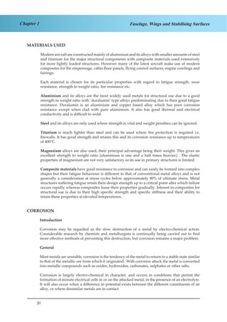 20
Chapter 1 Fuselage, Wings and Stabilising Surfaces
MATERIALS USED
Modern aircraft are constructed mainly of aluminium and its alloys with smaller amounts of steel
and titanium for the major structural components with composite materials used extensively
for more lightly loaded structures. However many of the latest aircraft make use of modern
composites for the empennage, cabin floor panels, flying control surfaces, engine cowlings and
fairings.
Each material is chosen for its particular properties with regard to fatigue strength, wear
resistance, strength to weight ratio, fire resistance etc.
Aluminium and its alloys are the most widely used metals for structural use due to a good
strength to weight ratio with ‘duralumin’ type alloys predominating due to their good fatigue
resistance. Duralumin is an aluminium and copper based alloy which has poor corrosion
resistance except when clad with pure aluminium. It also has good thermal and electrical
conductivity and is difficult to weld.
Steel and its alloys are only used where strength is vital and weight penalties can be ignored.
Titanium is much lighter than steel and can be used where fire protection is required i.e.
firewalls. It has good strength and retains this and its corrosion resistance up to temperatures
of 400°C.
Magnesium alloys are also used, their principal advantage being their weight. This gives an
excellent strength to weight ratio (aluminium is one and a half times heavier) . The elastic
properties of magnesium are not very satisfactory so its use in primary structures is limited.
Composite materials have good resistance to corrosion and can easily be formed into complex
shapes but their fatigue behaviour is different to that of conventional metal alloys and is not
generally a consideration at stress cycles below approximately 80% of ultimate stress. Metal
structures suffering fatigue retain their design strength up to a critical point after which failure
occurs rapidly whereas composites loose their properties gradually. Interest in composites for
structural use is due to their high specific strength and specific stiffness and their ability to
retain these properties at elevated temperatures.
CORROSION
Introduction
Corrosion may be regarded as the slow destruction of a metal by electro-chemical action.
Considerable research by chemists and metallurgists is continually being carried out to find
more effective methods of preventing this destruction, but corrosion remains a major problem.
General
Most metals are unstable, corrosion is the tendency of the metal to return to a stable state similar
to that of the metallic ore from which it originated. With corrosive attack the metal is converted
into metallic compounds such as oxides, hydroxides, carbonates, sulphates or other salts.
Corrosion is largely electro-chemical in character, and occurs in conditions that permit the
formation of minute electrical cells in or on the attacked metal, in the presence of an electrolyte.
It will also occur when a difference in potential exists between the different constituents of an
alloy, or where dissimilar metals are in contact.
 