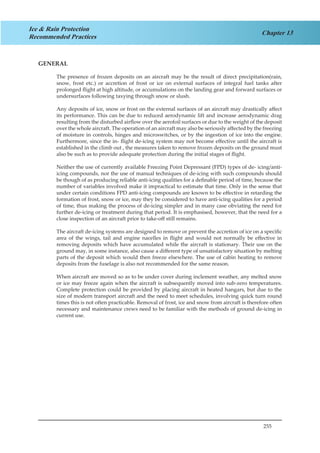 255
Chapter 13
Ice & Rain Protection
Recommended Practices
GENERAL
The presence of frozen deposits on an aircraft may be the result of direct precipitation(rain,
snow, frost etc.) or accretion of frost or ice on external surfaces of integral fuel tanks after
prolonged flight at high altitude, or accumulations on the landing gear and forward surfaces or
undersurfaces following taxying through snow or slush.
Any deposits of ice, snow or frost on the external surfaces of an aircraft may drastically affect
its performance. This can be due to reduced aerodynamic lift and increase aerodynamic drag
resulting from the disturbed airflow over the aerofoil surfaces or due to the weight of the deposit
over the whole aircraft. The operation of an aircraft may also be seriously affected by the freezing
of moisture in controls, hinges and microswitches, or by the ingestion of ice into the engine.
Furthermore, since the in- flight de-icing system may not become effective until the aircraft is
established in the climb out , the measures taken to remove frozen deposits on the ground must
also be such as to provide adequate protection during the initial stages of flight.
Neither the use of currently available Freezing Point Depressant (FPD) types of de- icing/anti-
icing compounds, nor the use of manual techniques of de-icing with such compounds should
be though of as producing reliable anti-icing qualities for a definable period of time, because the
number of variables involved make it impractical to estimate that time. Only in the sense that
under certain conditions FPD anti-icing compounds are known to be effective in retarding the
formation of frost, snow or ice, may they be considered to have anti-icing qualities for a period
of time, thus making the process of de-icing simpler and in many case obviating the need for
further de-icing or treatment during that period. It is emphasised, however, that the need for a
close inspection of an aircraft prior to take-off still remains.
The aircraft de-icing systems are designed to remove or prevent the accretion of ice on a specific
area of the wings, tail and engine nacelles in flight and would not normally be effective in
removing deposits which have accumulated while the aircraft is stationary. Their use on the
ground may, in some instance, also cause a different type of unsatisfactory situation by melting
parts of the deposit which would then freeze elsewhere. The use of cabin heating to remove
deposits from the fuselage is also not recommended for the same reason.
When aircraft are moved so as to be under cover during inclement weather, any melted snow
or ice may freeze again when the aircraft is subsequently moved into sub-zero temperatures.
Complete protection could be provided by placing aircraft in heated hangars, but due to the
size of modern transport aircraft and the need to meet schedules, involving quick turn round
times this is not often practicable. Removal of frost, ice and snow from aircraft is therefore often
necessary and maintenance crews need to be familiar with the methods of ground de-icing in
current use.
 