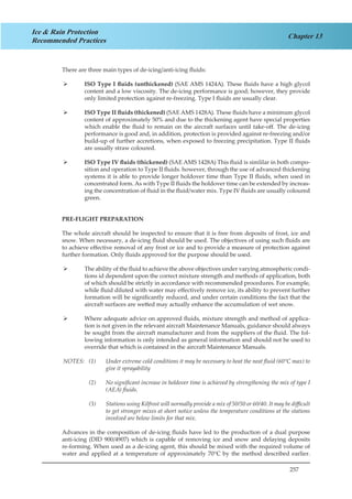 257
Chapter 13
Ice & Rain Protection
Recommended Practices
There are three main types of de-icing/anti-icing fluids:
ISO Type I fluids (unthickened)¾¾ (SAE AMS 1424A). These fluids have a high glycol
content and a low viscosity. The de-icing performance is good; however, they provide
only limited protection against re-freezing. Type I fluids are usually clear.
ISO Type II fluids (thickened)¾¾ (SAE AMS 1428A). These fluids have a minimum glycol
content of approximately 50% and due to the thickening agent have special properties
which enable the fluid to remain on the aircraft surfaces until take-off. The de-icing
performance is good and, in addition, protection is provided against re-freezing and/or
build-up of further accretions, when exposed to freezing precipitation. Type II fluids
are usually straw coloured.
ISO Type IV fluids (thickened)¾¾ (SAE AMS 1428A) This fluid is simlilar in both compo-
sition and operation to Type II fluids. however, through the use of advanced thickening
systems it is able to provide longer holdover time than Type II fluids, when used in
concentrated form. As with Type II fluids the holdover time can be extended by increas-
ing the concentration of fluid in the fluid/water mix. Type IV fluids are usually coloured
green.
PRE-FLIGHT PREPARATION
The whole aircraft should be inspected to ensure that it is free from deposits of frost, ice and
snow. When necessary, a de-icing fluid should be used. The objectives of using such fluids are
to achieve effective removal of any frost or ice and to provide a measure of protection against
further formation. Only fluids approved for the purpose should be used.
The ability of the fluid to achieve the above objectives under varying atmospheric condi-¾¾
tions id dependent upon the correct mixture strength and methods of application, both
of which should be strictly in accordance with recommended procedures. For example,
while fluid diluted with water may effectively remove ice, its ability to prevent further
formation will be significantly reduced, and under certain conditions the fact that the
aircraft surfaces are wetted may actually enhance the accumulation of wet snow.
Where adequate advice on approved fluids, mixture strength and method of applica-¾¾
tion is not given in the relevant aircraft Maintenance Manuals, guidance should always
be sought from the aircraft manufacturer and from the suppliers of the fluid. The fol-
lowing information is only intended as general information and should not be used to
override that which is contained in the aircraft Maintenance Manuals.
NOTES: (1)	 Under extreme cold conditions it may be necessary to heat the neat fluid (60°C max) to
give it sprayability
(2)	 No significant increase in holdover time is achieved by strengthening the mix of type I
(AEA) fluids.
(3)	 Stations using Kilfrost will normally provide a mix of 50/50 or 60/40. It may be difficult
to get stronger mixes at short notice unless the temperature conditions at the stations
involved are below limits for that mix.
Advances in the composition of de-icing fluids have led to the production of a dual purpose
anti-icing (DID 900/4907) which is capable of removing ice and snow and delaying deposits
re-forming. When used as a de-icing agent, this should be mixed with the required volume of
water and applied at a temperature of approximately 70°C by the method described earlier.
 