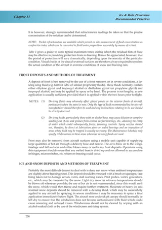 258
Chapter 13 Ice & Rain Protection
Recommended Practices
It is however, strongly recommended that refractometer readings be taken so that the precise
concentration of the solution can be determined.
NOTE:	 Pocket refractometers are available which permit on site measurement of fluid concentration as
a refractive index which can be converted to fluid/water proportions accurately by means of a chart.
Table 1 gives a guide to some typical maximum times during which the residual film of fluid
may be effective in providing protection from re-freezing. It must be appreciated, however, that
the period of protection will vary dramatically, depending upon the severity of the particular
condition. Visual checks of the aircraft external surfaces are therefore always required to confirm
the actual condition of the aircraft in extreme conditions of snow and freezing rain.
FROST DEPOSITS AND METHODS OF TREATMENT
A deposit of frost is best removed by the use of a frost remover, or in severe conditions, a de-
icing-icing fluid (e.g. Kilfrost ABC or similar proprietary fluids). These fluids normally contain
either ethylene glycol and isopropyl alcohol or diethylene glycol (or propylene glycol) and
isopropyl alcohol, and may be applied by spray or by hand. The process is not lengthy, as one
application is usually sufficient, provided that it is applied within the two hours prior to flight.
NOTES: (1)	 De-icing fluids may adversely affect glazed panels or the exterior finish of aircraft,
particularly when the paint is new. Only the type of fluid recommended by the aircraft
manufacturer should therefore be used and any instructions relating to its use should
be strictly observed.
(2)	 De-icing fluids, particularly those with an alcohol base, may cause dilution or complete
washing out of oils and greases from control surface bearings, etc., allowing the entry
of water which could subsequently freeze, jamming controls. Spray nozzles should
not, therefore, be direct at lubrication pints or sealed bearings and an inspection of
areas where fluid may be trapped is usually necessary. The Maintenance Schedule may
specify relubrication in these areas whenever de-icing fluids are used.
Frost may also be removed from aircraft surfaces using a mobile unit capable of supplying
large quantities of hot air through a delivery hose and nozzle. The air is blow on to the wings,
fuselage and tail surfaces and either blows away or melts any frost deposits. Operators using
this equipment should ensure that any melted frost is dried up and not allowed to accumulate
in hinges, microswitches, etc. where re-freezing could occur.
ICE AND SNOW DEPOSITS AND METHODS OF TREATMENT
Probably the most difficult deposit to deal with is deep wet snow when ambient temperatures
are slightly above freezing point. This deposit should be removed with a brush or squeegee, care
being taken not to damage aerials, vents, stall warning vanes, Pitot probes, vortex generators,
etc., which may be concealed by the snow. Light dry snow in sub-zero temperatures should
be blown off whenever possible; the use of hot air is not recommended, since this would melt
the snow, which would then freeze and require further treatment. Moderate or heavy ice and
residual snow deposits should be removed with a de-icing fluid, which may be successfully
applied to any aircraft by spraying; in severe conditions it may be necessary to spray a final
application immediately before flight. The aircraft nose and cockpit canopy should normally be
left dry to ensure that the windscreen does not become contaminated with fluid which could
cause smearing and reduced vision. Windscreens should not be cleared by wiping with an
alcohol-soaked cloth or by use of the windscreen anti-icing system.
 