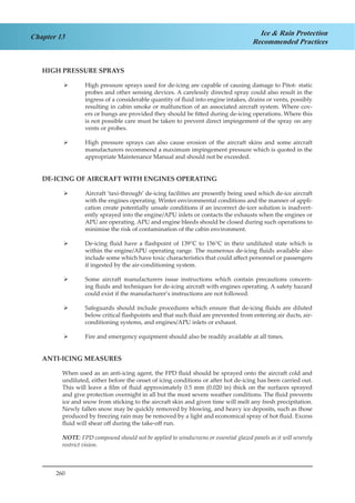 260
Chapter 13 Ice & Rain Protection
Recommended Practices
HIGH PRESSURE SPRAYS
High pressure sprays used for de-icing are capable of causing damage to Pitot- static¾¾
probes and other sensing devices. A carelessly directed spray could also result in the
ingress of a considerable quantity of fluid into engine intakes, drains or vents, possibly
resulting in cabin smoke or malfunction of an associated aircraft system. Where cov-
ers or bungs are provided they should be fitted during de-icing operations. Where this
is not possible care must be taken to prevent direct impingement of the spray on any
vents or probes.
High pressure sprays can also cause erosion of the aircraft skins and some aircraft¾¾
manufacturers recommend a maximum impingement pressure which is quoted in the
appropriate Maintenance Manual and should not be exceeded.
DE-ICING OF AIRCRAFT WITH ENGINES OPERATING
Aircraft ‘taxi-through’ de-icing facilities are presently being used which de-ice aircraft¾¾
with the engines operating. Winter environmental conditions and the manner of appli-
cation create potentially unsafe conditions if an incorrect de-icer solution is inadvert-
ently sprayed into the engine/APU inlets or contacts the exhausts when the engines or
APU are operating. APU and engine bleeds should be closed during such operations to
minimise the risk of contamination of the cabin environment.
De-icing fluid have a flashpoint of 139¾¾ °C to 156°C in their undiluted state which is
within the engine/APU operating range. The numerous de-icing fluids available also
include some which have toxic characteristics that could affect personnel or passengers
if ingested by the air-conditioning system.
Some aircraft manufacturers issue instructions which contain precautions concern-¾¾
ing fluids and techniques for de-icing aircraft with engines operating. A safety hazard
could exist if the manufacturer’s instructions are not followed.
Safeguards should include procedures which ensure that de-icing fluids are diluted¾¾
below critical flashpoints and that such fluid are prevented from entering air ducts, air-
conditioning systems, and engines/APU inlets or exhaust.
Fire and emergency equipment should also be readily available at all times.¾¾
ANTI-ICING MEASURES
When used as an anti-icing agent, the FPD fluid should be sprayed onto the aircraft cold and
undiluted, either before the onset of icing conditions or after hot de-icing has been carried out.
This will leave a film of fluid approximately 0.5 mm (0.020 in) thick on the surfaces sprayed
and give protection overnight in all but the most severe weather conditions. The fluid prevents
ice and snow from sticking to the aircraft skin and given time will melt any fresh precipitation.
Newly fallen snow may be quickly removed by blowing, and heavy ice deposits, such as those
produced by freezing rain may be removed by a light and economical spray of hot fluid. Excess
fluid will shear off during the take-off run.
NOTE: FPD compound should not be applied to windscreens or essential glazed panels as it will severely
restrict vision.
 