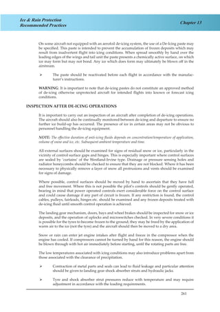 261
Chapter 13
Ice & Rain Protection
Recommended Practices
On some aircraft not equipped with an aerofoil de-icing system, the use of a De-Icing paste may
be specified. This paste is intended to prevent the accumulation of frozen deposits which may
result from inadvertent flight into icing conditions. When spread smoothly by hand over the
leading edges of the wings and tail unit the paste presents a chemically active surface, on which
ice may form but may not bond. Any ice which does form may ultimately be blown off in the
airstream.
The paste should be reactivated before each flight in accordance with the manufac-¾¾
turer’s instructions.
WARNING: It is important to note that de-icing pastes do not constitute an approved method
of de-icing otherwise unprotected aircraft for intended flights into known or forecast icing
conditions.
INSPECTION AFTER DE-ICING OPERATIONS
It is important to carry out an inspection of an aircraft after completion of de-icing operations.
The aircraft should also be continually monitored between de-icing and departure to ensure no
further ice build-up has occurred. The presence of ice in certain areas may not be obvious to
personnel handling the de-icing equipment.
NOTE: The effective duration of anti-icing fluids depends on concentration/temperature of application,
volume of snow and ice, etc. Subsequent ambient temperature and time.
All external surfaces should be examined for signs of residual snow or ice, particularly in the
vicinity of control surface gaps and hinges. This is especially important where control surfaces
are sealed by ‘curtains’ of the Westland-Irvine type. Drainage or pressure sensing holes and
radiator honeycombs should be checked to ensure that they are not blocked. Where it has been
necessary to physically remove a layer of snow all protrusions and vents should be examined
for signs of damage.
Where possible, control surfaces should be moved by hand to ascertain that they have full
and free movement. Where this is not possible the pilot’s controls should be gently operated,
bearing in mind that power operated controls exert considerable force on the control surface
and could cause damage if any part of circuit is frozen. If any restriction is found, the control
cables, pulleys, fairleads, hinges etc. should be examined and any frozen deposits treated with
de-icing fluid until smooth control operation is achieved.
The landing gear mechanism, doors, bays and wheel brakes should be inspected for snow or ice
deposits, and the operation of uplocks and microswitches checked. In very severe conditions it
is possible for the tyres to become frozen to the ground; they may be freed by the application of
warm air to the ice (not the tyre) and the aircraft should then be moved to a dry area.
Snow or rain can enter jet engine intakes after flight and freeze in the compressor when the
engine has cooled. If compressors cannot be turned by hand for this reason, the engine should
be blown through with hot air immediately before starting, until the rotating parts are free.
The low temperatures associated with icing conditions may also introduce problems apart from
those associated with the clearance of precipitation.
Contraction of metal parts and seals can lead to fluid leakage and particular attention¾¾
should be given to landing gear shock absorber struts and hydraulic jacks.
Tyre and shock absorber strut pressures reduce with temperature and may require¾¾
adjustment in accordance with the loading requirements.
 