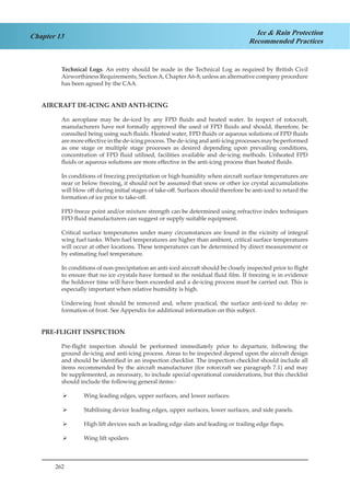 262
Chapter 13 Ice & Rain Protection
Recommended Practices
Technical Logs. An entry should be made in the Technical Log as required by British Civil
Airworthiness Requirements, SectionA, ChapterA6-8, unless an alternative company procedure
has been agreed by the CAA.
AIRCRAFT DE-ICING AND ANTI-ICING
An aeroplane may be de-iced by any FPD fluids and heated water. In respect of rotocraft,
manufacturers have not formally approved the used of FPD fluids and should, therefore, be
consulted being using such fluids. Heated water, FPD fluids or aqueous solutions of FPD fluids
aremoreeffectiveinthede-icingprocess.Thede-icingandanti-icingprocessesmaybeperformed
as one stage or multiple stage processes as desired depending upon prevailing conditions,
concentration of FPD fluid utilised, facilities available and de-icing methods. Unheated FPD
fluids or aqueous solutions are more effective in the anti-icing process than heated fluids.
In conditions of freezing precipitation or high humidity when aircraft surface temperatures are
near or below freezing, it should not be assumed that snow or other ice crystal accumulations
will blow off during initial stages of take-off. Surfaces should therefore be anti-iced to retard the
formation of ice prior to take-off.
FPD freeze point and/or mixture strength can be determined using refractive index techniques
FPD fluid manufacturers can suggest or supply suitable equipment.
Critical surface temperatures under many circumstances are found in the vicinity of integral
wing fuel tanks. When fuel temperatures are higher than ambient, critical surface temperatures
will occur at other locations. These temperatures can be determined by direct measurement or
by estimating fuel temperature.
In conditions of non-precipitation an anti-iced aircraft should be closely inspected prior to flight
to ensure that no ice crystals have formed in the residual fluid film. If freezing is in evidence
the holdover time will have been exceeded and a de-icing process must be carried out. This is
especially important when relative humidity is high.
Underwing frost should be removed and, where practical, the surface anti-iced to delay re-
formation of frost. See Appendix for additional information on this subject.
PRE-FLIGHT INSPECTION
Pre-flight inspection should be performed immediately prior to departure, following the
ground de-icing and anti-icing process. Areas to be inspected depend upon the aircraft design
and should be identified in an inspection checklist. The inspection checklist should include all
items recommended by the aircraft manufacturer (for rotorcraft see paragraph 7.1) and may
be supplemented, as necessary, to include special operational considerations, but this checklist
should include the following general items:-
Wing leading edges, upper surfaces, and lower surfaces.¾¾
Stabilising device leading edges, upper surfaces, lower surfaces, and side panels.¾¾
High lift devices such as leading edge slats and leading or trailing edge flaps.¾¾
Wing lift spoilers¾¾
 