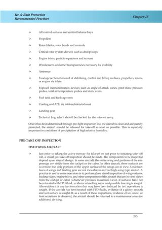 263
Chapter 13
Ice & Rain Protection
Recommended Practices
All control surfaces and control balance bays¾¾
Propellers¾¾
Rotor blades, rotor heads and controls¾¾
Critical rotor system devices such as droop stops¾¾
Engine inlets, particle separators and screens¾¾
Windscreens and other transparencies necessary for visibility¾¾
Antennae¾¾
Fuselage sections forward of stabilising, control and lifting surfaces, propellers, rotors,¾¾
or engine air inlets.
Exposed instrumentation devices such as angle-of-attack vanes, pitot-static pressure¾¾
probes, total air temperature probes and static vents.
Fuel tank and fuel cap vents¾¾
Cooling and APU air intakes/inlets/exhaust¾¾
Landing gear¾¾
Technical Log, which should be checked for the relevant entry.¾¾
Once it has been determined through pre-fight inspection that the aircraft is clean and adequately
protected, the aircraft should be released for take-off as soon as possible. This is especially
important in conditions of precipitation of high relative humidity.
PRE-TAKE OFF INSPECTION
FIXED WING AIRCRAFT
Just prior to taking the active runway for take-off or just prior to initiating take- off¾¾
roll, a visual pre-take-off inspection should be made. The components to be inspected
depend upon aircraft design. In some aircraft, the entire wing and portions of the em-
pennage are visible from the cockpit or the cabin. In other aircraft, these surfaces are
so remote that only portions of the upper surface of the wings are in view. Undersur-
faces of wings and landing gear are not viewable in any but high-wing type aircraft. A
practice in use by some operators is to perform close visual inspection of wing surfaces,
leading edges, engine inlets, and other components of the aircraft that are in view either
from the cockpit or cabin (whichever provides maximum view). If surfaces have not
been treated with FPD fluid , evidence of melting snow and possible freezing is sought.
Also evidence of any ice formation that may have been induced by taxi operations is
sought. If the aircraft has been treated with FPD fluids, evidence of a glossy smooth
and wet surface is sought. If, as a result of these inspections, evidence of ice, snow, or
frost accretions is observed, the aircraft should be returned to a maintenance areas for
additional de-icing.
 