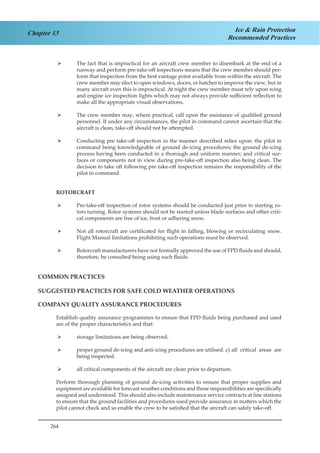 264
Chapter 13 Ice & Rain Protection
Recommended Practices
The fact that is impractical for an aircraft crew member to disembark at the end of a¾¾
runway and perform pre-take-off inspections means that the crew member should per-
form that inspection from the best vantage point available from within the aircraft. The
crew member may elect to open windows, doors, or hatches to improve the view, but in
many aircraft even this is impractical. At night the crew member must rely upon wing
and engine ice inspection lights which may not always provide sufficient reflection to
make all the appropriate visual observations.
The crew member may, where practical, call upon the assistance of qualified ground¾¾
personnel. If under any circumstances, the pilot in command cannot ascertain that the
aircraft is clean, take-off should not be attempted.
Conducting pre take-off inspection in the manner described relies upon: the pilot in¾¾
command being knowledgeable of ground de-icing procedures; the ground de-icing
process having been conducted in a thorough and uniform manner; and critical sur-
faces or components not in view during pre-take-off inspection also being clean. The
decision to take off following pre take-off inspection remains the responsibility of the
pilot in command.
ROTORCRAFT
Pre-take-off inspection of rotor systems should be conducted just prior to starting ro-¾¾
tors turning. Rotor systems should not be started unless blade surfaces and other criti-
cal components are free of ice, frost or adhering snow.
Not all rotorcraft are certificated for flight in falling, blowing or recirculating snow.¾¾
Flight Manual limitations prohibiting such operations must be observed.
Rotorcraft manufacturers have not formally approved the use of FPD fluids and should,¾¾
therefore, be consulted being using such fluids.
COMMON PRACTICES
SUGGESTED PRACTICES FOR SAFE COLD WEATHER OPERATIONS
COMPANY QUALITY ASSURANCE PROCEDURES
Establish quality assurance programmes to ensure that FPD fluids being purchased and used
are of the proper characteristics and that:
storage limitations are being observed.¾¾
proper ground de-icing and anti-icing procedures are utilised. c)	all critical areas are¾¾
being inspected.
all critical components of the aircraft are clean prior to departure.¾¾
Perform thorough planning of ground de-icing activities to ensure that proper supplies and
equipment are available for forecast weather conditions and those responsibilities are specifically
assigned and understood. This should also include maintenance service contracts at line stations
to ensure that the ground facilities and procedures used provide assurance in matters which the
pilot cannot check and so enable the crew to be satisfied that the aircraft can safely take-off.
 