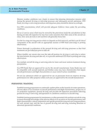 265
Chapter 13
Ice & Rain Protection
Recommended Practices
Monitor weather conditions very closely to ensure that planning information remains valid
during the ground de-icing or anti-icing processes and subsequent aircraft operations. FPD
fluids, de-icing or anti-icing procedures and departure plans should be altered accordingly.
Use FPD concentrations which will provide adequate holdover times under the prevailing
conditions.
De-ice or anti-ice areas which may be viewed by the pilot (from inside the aircraft) first so that
during pre-take-off inspection he may have some assurance that other areas of the aircraft are
clean, since areas de-iced or anti-iced first will generally freeze first.
Use the two-stage de-icing process where ice deposits are first removed, and then coat all critical
components of the aircraft with an appropriate mixture of FPD fluid (anti-icing) to prolong
effectiveness.
Ensure thorough co-ordination of the ground de-icing and anti-icing processes so that final
treatments are provided just prior to take-off.
Where feasible, use remote sites near the take-off position for de-icing or anti-icing to reduce
the time between de-icing and take-off, or to provide additional FPD fluid to prolong anti-icing
effectiveness.
Use multiple aircraft de-icing or anti-icing units for faster and more uniform treatment during
precipitation.
Use FPD fluids that are approved for use by the aircraft manufacturer. Some fluids may not
be compatible with aircraft materials and finishes some may have characteristics that impair
aircraft performance and flight characteristics or cause control surface instabilities.
Do not use substances which are approved for use on pneumatic boots (to improve de-icing
performance) for other purposes unless such uses are approved by the aircraft manufacturer.
PERSONNEL TRAINING
Establish training programmes to continually update pilots on the hazards of winter operations,
adverse effects of ice accretions on aircraft performance and flight characteristics, proper use of
ice protection equipment, ground de-icing and pre-take-off inspection procedures following
ground de-icing or anti-icing, and operations in conditions conducive to aircraft icing.
Establish training programmes for maintenance or other personnel who perform aircraft de-icing
to ensure thorough knowledge of the adverse effects of ice accretion on aircraft performance and
flight characteristics, critical components and specific ground de-icing and anti-icing procedures
for each aircraft type, and the use of ground de-icing and anti-icing including detection of
abnormal operational conditions.
 
