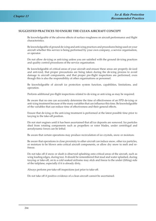 266
Chapter 13 Ice & Rain Protection
Recommended Practices
SUGGESTED PRACTICES TO ENSURE THE CLEAN AIRCRAFT CONCEPT
Be knowledgeable of the adverse effects of surface roughness on aircraft performance and flight
characteristics.
Be knowledgeable of ground de-icing and anti-icing practices and procedures being used on your
aircraft whether this service is being performed by your own company, a service organisation,
or operator.
Do not allow de-icing or anti-icing unless you are satisfied with the ground de-icing practices
and quality control procedures of the service organisation.
Be knowledgeable of critical areas of your aircraft and ensure these areas are properly de-iced
and anti-iced, that proper precautions are being taken during the de-icing process to avoid
damage to aircraft components, and that proper pre-flight inspections are performed, even
though this is also the responsibility of other organisations or personnel.
Be knowledgeable of aircraft ice protection system function, capabilities, limitations, and
operation.
Perform additional pre-flight inspections related to de-icing or anti-icing as may be required.
Be aware that no one can accurately determine the time of effectiveness of an FPD de-icing or
anti-icing treatment because of the many variables that can influence this time. Be knowledgeable
of the variables that can reduce time of effectiveness and their general effects.
Ensure that de-icing or the anti-icing treatment is performed at the latest possible time prior to
taxying to the take-off position.
Do not start engines until it has been ascertained that all ice deposits are removed. Ice particles
shed from rotating components such as propellers or rotor blades, under centrifugal and
aerodynamic forces can be lethal.
Be aware that certain operations may produce recirculation of ice crystals, snow or moisture.
Be aware that operations in close proximity to other aircraft can induce snow, other ice particles,
or moisture to be blown onto critical aircraft components, or allow dry snow to melt and re-
freeze.
Do not take off if snow or slush is observed splashing onto critical areas of the aircraft, such as
wing leading edges, during taxi. It should be remembered that mud and water splashed, during
taxying or take-off, on to a cold soaked airframe may stick and freeze to the under (lifting) side
of the tailplane, especially if it is already dirty.
Always perform pre-take-off inspections just prior to take-off.
Do not take off if positive evidence of a clean aircraft cannot be ascertained.
 