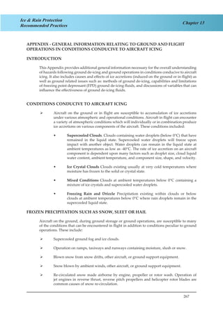 267
Chapter 13
Ice & Rain Protection
Recommended Practices
APPENDIX - GENERAL INFORMATION RELATING TO GROUND AND FLIGHT
OPERATIONS IN CONDITIONS CONDUCIVE TO AIRCRAFT ICING
INTRODUCTION
This Appendix provides additional general information necessary for the overall understanding
of hazards following ground de-icing and ground operations in conditions conducive to aircraft
icing. It also includes causes and effects of ice accretions (induced on the ground or in flight) as
well as ground related issues such as: methods of ground de-icing, capabilities and limitations
of freezing point depressant (FPD) ground de-icing fluids, and discussions of variables that can
influence the effectiveness of ground de-icing fluids.
CONDITIONS CONDUCIVE TO AIRCRAFT ICING
Aircraft on the ground or in flight are susceptible to accumulation of ice accretions¾¾
under various atmospheric and operational conditions. Aircraft in flight can encounter
a variety of atmospheric conditions which will individually or in combination produce
ice accretions on various components of the aircraft. These conditions included:
Supercooled Clouds•• . Clouds containing water droplets (below 0°C) that have
remained in the liquid state. Supercooled water droplets will freeze upon
impact with another object. Water droplets can remain in the liquid state at
ambient temperatures as low as -40°C. The rate of ice accretion on an aircraft
component is dependent upon many factors such as droplet size, cloud liquid
water content, ambient temperature, and component size, shape, and velocity.
Ice Crystal Clouds•• Clouds existing usually at very cold temperatures where
moisture has frozen to the solid or crystal state.
Mixed Conditions•• Clouds at ambient temperatures below 0°C containing a
mixture of ice crystals and supercooled water droplets.
Freezing Rain and Drizzle•• Precipitation existing within clouds or below
clouds at ambient temperatures below 0°C where rain droplets remain in the
supercooled liquid state.
FROZEN PRECIPITATION SUCH AS SNOW, SLEET OR HAIL
Aircraft on the ground, during ground storage or ground operations, are susceptible to many
of the conditions that can be encountered in flight in addition to conditions peculiar to ground
operations. These include:
Supercooled ground fog and ice clouds.¾¾
Operation on ramps, taxiways and runways containing moisture, slush or snow.¾¾
Blown snow from snow drifts, other aircraft, or ground support equipment.¾¾
Snow blown by ambient winds, other aircraft, or ground support equipment.¾¾
Re-circulated snow made airborne by engine, propeller or rotor wash. Operation of¾¾
jet engines in reverse thrust, reverse pitch propellers and helicopter rotor blades are
common causes of snow re-circulation.
 