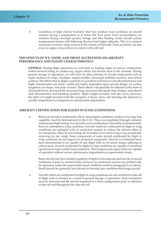 268
Chapter 13 Ice & Rain Protection
Recommended Practices
Conditions of high relative humidity that may produce frost accretions on aircraft¾¾
surfaces having a temperature at or below the frost point. Frost accumulations are
common during overnight ground storage and after landing where aircraft surface
temperatures remain cold following descent from higher altitudes. This is a common
occurrence on lower wing surfaces in the vicinity of fuel cells. Frost accretions can also
occur on upper wing surfaces in contact with cold fuel.
THE EFFECTS OF ICE, SNOW, AND FROST ACCRETIONS ON AIRCRAFT
PERFORMANCE AND FLIGHT CHARACTERISTICS
GENERAL. During flight operations ice will form on leading edges of various components,
within forward-acting air intakes (eg. engine inlets) and frontal areas of the airframe. During
ground storage or operations, ice will form on other portions of aircraft components such as
upper surfaces of wings, fuselages, engine nacelles, horizontal stabiliser surfaces, and control
surfaces. The effects that in-flight or ground ice accretions will have on aircraft performance and
flight characteristics are many, varied and highly dependent upon aircraft design, ice surface
roughness, ice shape, and areas covered. These effects will generally be reflected in the form of
decreased thrust, decreased lift, increased drag, increased stall speed, trim changes, and altered
stall characteristics and handling qualities. Slight weight increases will also occur, however,
the effect of weight increase (with the exception of heavy snow and freezing rain deposits) is
usually insignificant in comparison to aerodynamic degradation.
AIRCRAFT CERTIFICATION FOR FLIGHT IN ICING CONDITIONS
Before an aircraft is certificated to fly in atmospheric conditions conducive to icing, that¾¾
capability must be demonstrated to the CAA. This is accomplished through extensive
analysesandflighttesting.Ifanaircraftisnotsocertificated,itshouldbenotintentionally
flown in atmospheric icing conditions. Aircraft which are certificated for flight in icing
conditions are equipped with ice protection systems to reduce the adverse effect of
ice formations, either by preventing the formation of ice (anti-icing) or by periodically
removing ice (de- icing). Some components of some aircraft certificated for flight in
icing conditions do not require ice protection equipment. Aircraft so certificated have
been demonstrated to be capable of safe flight with ice of certain shapes adhering to
critical areas. Aircraft certificated for flight in icing conditions are capable of sustained
operations in supercooled cloud conditions. Their engines and engine inlets are capable
of operation without serious performance degradations in supercooled clouds.
Some aircraft may have limited capability of flight in freezing rain and drizzle, in mixed
conditions of pure ice crystal clouds, however, ice protection systems are certified only
for operation under the supercooled cloud conditions noted in paragraph 2.a) i) above.
Small aircraft are generally less tolerant to freezing rain conditions than large aircraft.
Aircraft which are certificated for flight in icing conditions are not certified for take-off¾¾
or flight with ice formed as a result of ground storage or operations. Such formations
must be removed and the aircraft sustained in a clean configuration prior to initiation
of take off and throughout the take-off roll.
 