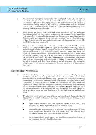 269
Chapter 13
Ice & Rain Protection
Recommended Practices
No commercial helicopters are currently fully certificated in the U.K. for flight in¾¾
unrestricted icing conditions. A small number of types are approved for flight in
conditions of light or moderated icing, but none of these types may take off when icing
conditions are actually present, or are likely to be encountered below 500 ft above the
take-off surface. Some helicopters are certificated for flight in falling or blowing snow
and may take off in those conditions.
Many aircraft in service today (generally small aeroplanes) have ice protection¾¾
equipment installed, but are not certificated for flight in icing conditions. Aircraft of this
type have only been required to demonstrate that the equipment is non-hazardous for
flight in non-icing conditions with the equipment installed. Aircrews should be aware
of these limitations and be cautious because this type of equipment may not provide
safe flight during icing encounters.
Many aircraft in service today (generally large aircraft) are permitted by Maintenance¾¾
Manuals to be dispatched for flight with slight amounts of frost on fuselage surfaces
and adhering to fuel tank areas of wing undersurfaces. Maintenance Manuals of such
aircraft specify limits of frost thickness (generally between 3 and 9 mm) depending
upon the aircraft characteristics. It is emphasised that this practice is based upon
operational experience only and no CAA certification or other test data has verified
the accuracy of these limits. Operational experience as well as research experiments
indicated that fuselage and underwing frost formations do not generally influence
aircraft performance and flight characteristics as severely as leading edge and upper
wing frost; however, some wing designs may be more sensitive to underwing frost
than others.
EFFECTS OF ICE ACCRETIONS
Wind tunnel and flight testing conducted in the past under research, development, and¾¾
certification efforts, as well as operational experience, has shown that ice accretions
on various aircraft components can have very significant and sometimes devastating
effects on aircraft equipment operation, aircraft performance, and flight characteristics.
Components of an aircraft normally affected by ice accretions are highly dependent
upon aircraft design; however, they generally fall into the following categories lifting
devices; stabilising devices; control surfaces; engine inlets; engines; propellers; rotor
blades; anti-torque devices; windscreens and other transparent structures; cooling air
inlets; fuselage sections; antennae; landing gear devices; fuel cap vents; and fuel tank
vents.
The effects of ice accretions on some of these components and the contribution to¾¾
degradation of aircraft performance and flight characteristics are itemised in the
following list:
Slight surface roughness can have significant effects on stall speed, stall••
behaviour and power required to achieve or to sustain flight.
Increased surface roughness due to ice accretion, on wing leading and trailing••
edges will produce additional drag and further reduce lift. Leading edge
surface roughness is more significant on most aerofoils.
Due to increased stall speed, manoeuvres should be more gentle and airspeed••
margin during approach should be increased.
 