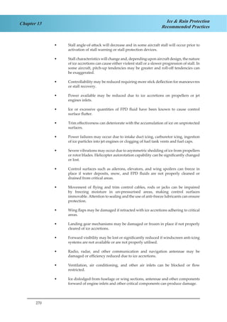 270
Chapter 13 Ice & Rain Protection
Recommended Practices
Stall angle-of-attack will decrease and in some aircraft stall will occur prior to••
activation of stall warning or stall protection devices.
Stall characteristics will change and, depending upon aircraft design, the nature••
of ice accretions can cause either violent stall or a slower progression of stall. In
some aircraft, pitch-up tendencies may be greater and roll-off tendencies can
be exaggerated.
Controllability may be reduced requiring more stick deflection for manoeuvres••
or stall recovery.
Power available may be reduced due to ice accretions on propellers or jet••
engines inlets.
Ice or excessive quantities of FPD fluid have been known to cause control••
surface flutter.
Trim effectiveness can deteriorate with the accumulation of ice on unprotected••
surfaces.
Power failures may occur due to intake duct icing, carburetor icing, ingestion••
of ice particles into jet engines or clogging of fuel tank vents and fuel caps.
Severe vibrations may occur due to asymmetric shedding of ice from propellers••
or rotor blades. Helicopter autorotation capability can be significantly changed
or lost.
Control surfaces such as ailerons, elevators, and wing spoilers can freeze in••
place if water deposits, snow, and FPD fluids are not properly cleaned or
drained from critical areas.
Movement of flying and trim control cables, rods or jacks can be impaired••
by freezing moisture in un-pressurised areas, making control surfaces
immovable. Attention to sealing and the use of anti-freeze lubricants can ensure
protection.
Wing flaps may be damaged if retracted with ice accretions adhering to critical••
areas.
Landing gear mechanisms may be damaged or frozen in place if not properly••
cleared of ice accretions.
Forward visibility may be lost or significantly reduced if windscreen anti-icing••
systems are not available or are not properly utilised.
Radio, radar, and other communication and navigation antennae may be••
damaged or efficiency reduced due to ice accretions.
Ventilation, air conditioning, and other air inlets can be blocked or flow••
restricted.
Ice dislodged from fuselage or wing sections, antennae and other components••
forward of engine inlets and other critical components can produce damage.
 
