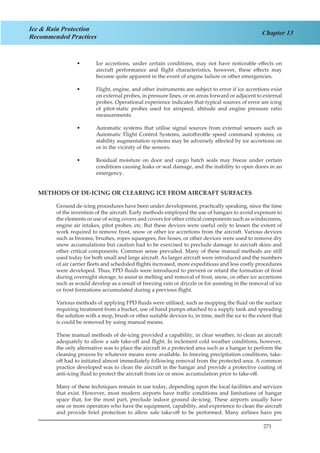 271
Chapter 13
Ice & Rain Protection
Recommended Practices
Ice accretions, under certain conditions, may not have noticeable effects on••
aircraft performance and flight characteristics, however, these effects may
become quite apparent in the event of engine failure or other emergencies.
Flight, engine, and other instruments are subject to error if ice accretions exist••
on external probes, in pressure lines, or on areas forward or adjacent to external
probes. Operational experience indicates that typical sources of error are icing
of pitot-static probes used for airspeed, altitude and engine pressure ratio
measurements.
Automatic systems that utilise signal sources from external sensors such as••
Automatic Flight Control Systems, autothrottle speed command systems, or
stability augmentation systems may be adversely affected by ice accretions on
or in the vicinity of the sensors.
Residual moisture on door and cargo hatch seals may freeze under certain••
conditions causing leaks or seal damage, and the inability to open doors in an
emergency.
METHODS OF DE-ICING OR CLEARING ICE FROM AIRCRAFT SURFACES
Ground de-icing procedures have been under development, practically speaking, since the time
of the invention of the aircraft. Early methods employed the use of hangars to avoid exposure to
the elements or use of wing covers and covers for other critical components such as windscreens,
engine air intakes, pitot probes, etc. But these devices were useful only to lessen the extent of
work required to remove frost, snow or other ice accretions from the aircraft. Various devices
such as brooms, brushes, ropes squeegees, fire hoses, or other devices were used to remove dry
snow accumulations but caution had to be exercised to preclude damage to aircraft skins and
other critical components. Common sense prevailed. Many of these manual methods are still
used today for both small and large aircraft. As larger aircraft were introduced and the numbers
of air carrier fleets and scheduled flights increased, more expeditious and less costly procedures
were developed. Thus, FPD fluids were introduced to prevent or retard the formation of frost
during overnight storage, to assist in melting and removal of frost, snow, or other ice accretions
such as would develop as a result of freezing rain or drizzle or for assisting in the removal of ice
or frost formations accumulated during a previous flight.
Various methods of applying FPD fluids were utilised, such as mopping the fluid on the surface
requiring treatment from a bucket, use of hand pumps attached to a supply tank and spreading
the solution with a mop, brush or other suitable devices to, in time, melt the ice to the extent that
is could be removed by using manual means.
These manual methods of de-icing provided a capability, in clear weather, to clean an aircraft
adequately to allow a safe take-off and flight. In inclement cold weather conditions, however,
the only alternative was to place the aircraft in a protected area such as a hangar to perform the
cleaning process by whatever means were available. In freezing precipitation conditions, take-
off had to initiated almost immediately following removal from the protected area. A common
practice developed was to clean the aircraft in the hangar and provide a protective coating of
anti-icing fluid to protect the aircraft from ice or snow accumulation prior to take-off.
Many of these techniques remain in use today, depending upon the local facilities and services
that exist. However, most modern airports have traffic conditions and limitations of hangar
space that, for the most part, preclude indoor ground de-icing. These airports usually have
one or more operators who have the equipment, capability, and experience to clean the aircraft
and provide brief protection to allow safe take-off to be performed. Many airlines have pre
 