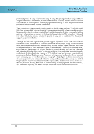 272
Chapter 13 Ice & Rain Protection
Recommended Practices
positioned ground de-icing equipment for ramp de-icing at major airports where icing conditions
are prevalent in the United States, Canada and European countries. Several manufacturers of
various types of aircraft ground de-icing equipment exist today to meet the ground support
equipment demands of the aviation community.
These ground support equipments vary in types from simple trailers hauling a 55 gallon drum of
FPD fluid with a wobble pump and mop, to exotic equipment capable of heating and dispensing
large quantities of water and de-icing fluid and capable of elevating de-icing personnel to heights
necessary to have access to any area of the largest of today’s aircraft. This technology exists and
it is believed that any demand for aircraft ground de-icing can be readily met by the ground
support equipment industry.
Although modern and sophisticated ground support equipment exists, cost considerations
sometimes dictate combination of ice removal methods. For example, heavy accumulations of
snow may be more cost effectively removed using brooms, brushes, ropes, fire hoses, and other
techniques followed by final cleaning with aqueous solutions of FPD fluid.Again, common sense,
experience and planning prevail to make the aircraft ground de-icing process a cost effect and
safe operation. With the rising cost of petroleum products, the primary base of most commonly
used aircraft de-icing fluids, the expense of FPD fluid de-icing has become a very significant
parameter in the final decision process. An answer to this problem has been developed in recent
years employing use of very hot water (see paragraph 4.2 (c) of para 1). Some manufacturers
of such equipment have conducted extensive testing and evaluation to develop and perfect
the procedures, precautions and recommended aqueous FPD fluid mixtures necessary for cost-
effective, but safe, de-icing. However, an understanding of the equipment, the characteristics,
and limitations regarding use of FPD fluids is essential to ensure safe winter operations.
 