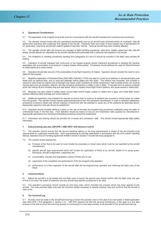 274
Chapter 13 Ice & Rain Protection
Recommended Practices
6 Operational Considerations
6.1 The application of de-icing/anti-icing fluids must be in accordance with the aircraft manufacturer's practices and procedures.
6.2 The operator should comply with any operational requirements such as an aircraft mass decrease and/or an increased take-off
speed when operating with a particular fluid applied to the aircraft. Thickened fluids are known to have caused loss of aerodynamic lift
on, particularly, turbo-prop aircraft with rotation speeds of less than 100 kts. Turbo-jet aircraft have been similarly affected.
6.3 The operator should take into account any changes to flight handling procedures, stick force, rotation speed and rate, take-off
speed, aircraft attitude etc, stipulated by the aircraft manufacturers associated with a particular fluid applied to the aircraft.
6.4 The limitations or handling procedures resulting from paragraphs 6.2 and 6.3 should be included in the flight crew pre-take-off
briefing.
6.5 Operators of aircraft equipped with turbo-prop or low bypass engines should implement procedures to address the hazards
associated with accumulation of snow/slush in engine intakes whilst parked. Procedures should address the need for fitment/removal
of intake blanks and visual checks.
6.6 Operators should take account of the practicalities of pre-flight inspection of intakes. Operators should consider the need to carry
steps for this purpose.
6.7 Repetitive application of thickened fluids (SAE AMS 1428/ISO 11078) may lead to a build-up of residues in aerodynamically quiet
areas such as balance bays, and on wing and stabiliser trailing edges and rear spars. This residue may rehydrate, and increase in
volume to many times its original size during flight and freeze under conditions of certain temperature, high humidity and/or rain causing
moving parts such as elevators, ailerons, and flap actuating mechanisms to stiffen or jam in flight. It may also form on exterior surfaces
which can reduce lift and increase drag and stall speed, block or impede critical flight control systems, and cause aerials to malfunction.
6.8 Residues may also collect in hidden areas, around flight control hinges, pulleys on cables and in gaps, and inside flight control
surfaces affecting water drainage and control balance.
6.9 Additional inspections may therefore be required to ensure that no build-up of residues has occurred in critical areas not visible
from the ground. The operator should request guidance/instructions from the aeroplane manufacturer in order to establish satisfactory
procedures to prevent, detect and remove residues of dried fluid with the potential to cause any of the problems as described above.
Appropriate inspection intervals should be established.
6.10 Operators should consider defining a policy on the use of two-step de-icing/anti-icing procedures preferably using hot water or
unthickened fluids in the first step. Fluid selection should be based on dry-out and rehydration data supplied by manufacturers.
Appropriate operational and maintenance/handling procedures should be established.
6.11 Information and training should be provided for in-house and contractors’ staff. This should include appropriate flight safety
information.
7 Subcontracting (see also JAR-OPS 1 AMC-OPS 1.035 Sections 4 and 5)
7.1 The operator should ensure that the ground handling agency or de-icing subcontractor is aware of the de-icing/anti-icing
requirements for a particular aircraft type. Such subcontracting is normally determined in accordance with the IATA Airport Handling
Manual, Standard Ground Handling Agreement AHM810 Annex A Section 7 Aircraft Servicing paragraph 6.
7.2 The contract should address the:
(a) Provision of the fluid to be used (it must include the proprietary or brand name which must be one specified by the aircraft
manufacturer);
(b) specific aircraft type requirements which will include the application of fluids to an aircraft, details of no spray areas,
techniques, aircraft configuration, inspections etc;
(c) concentration, viscosity and degradation checks of fluids prior to use;
(d) supervision of the completion and performance of the de-icing/anti-icing operation;
(e) performance of a final inspection of the aircraft after the de-icing/anti-icing operation and informing the flight crew of the
result.
8 Communications
8.1 Before the aircraft is to be treated with the flight crew on board, the ground crew should confirm with the flight crew, the type
of fluid to be used, the extent of treatment and any aircraft type-specific procedures to be used.
8.2 The operator's procedure should include an anti-icing code, which indicates the process which has been applied to the
aircraft. The code provides flight crew with the minimum details necessary to assess holdover time and confirms that the aircraft is
clear of ice.
9 The Technical Log
9.1 An entry must be made in the aircraft technical log to record the process, even in the case of an interrupted or failed application
(see AMC-OPS 1.915 paragraph 2, section 3 vi). JAR-OPS requires the time the de-icing commences, in the case of a one step
process or the time at which the anti-icing process is commenced in a two step process, to be recorded in the aircraft technical log.
4
 