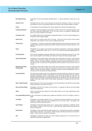 275
Chapter 13
Ice & Rain Protection
Recommended Practices
De-Icing/Anti-Icing Combination of the two procedures described above. It may be performed in either one or two
steps.
Holdover Time Estimated time for which an anti-icing fluid will prevent the formation of frost or ice and the
accumulation of snow on the protected surfaces of an aircraft, under specified weather conditions.
Check An examination of an aircraft against the relevant standard by a trained and qualified person.
Freezing Conditions Conditions in which the outside air temperature is below +3°C (37.4°F) and visible moisture in any
form (such as fog with visibility below 1.5 km, rain, snow, sleet or ice crystals) or standing water,
slush, ice or snow is present on the runway.
Frost/Hoar Frost Ice crystals that form from ice saturated air temperatures below 0°C (32°F) by direct sublimation on
the ground or other exposed objects.
Active Frost Active frost is a condition when frost is forming. Active frost occurs when aircraft surface
temperature is at or below 0°C (32°F), and at or below the dew point.
Freezing Fog A suspension of numerous minute water droplets that freeze upon impact with ground or other
exposed objects, generally reducing the horizontal visibility at the earth's surface to less than 1 km
(5/8 mile).
Snow Precipitation of ice crystals, most of which are branched, star-shaped or mixed with unbranched
crystals. At temperatures higher than -5°C (23°F), the crystals are generally agglomerated into
snowflakes.
Freezing Drizzle Fairly uniform precipitation composed exclusively of fine drops (diameter less than 0.5 mm (0.02
ins)) very close together which freezes upon impact with the ground or other exposed objects.
Light Freezing Rain Precipitation of liquid water particles which freeze upon impact with the ground or other exposed
objects, either in the form of drops of more than 0.5 mm (0.02 ins) or smaller drops which in
contrast to drizzle, are widely separated. Measured intensity of liquid water particles is up to 2.5
mm per hour (0.10 ins per hour) or 25 gms/dm2/hour with a maximum of 0.25 mm (0.01 ins) in 6
minutes.
Moderate and Heavy Precipitation of liquid water particles which freeze upon impact with the ground or other exposed
Freezing Rain objects, either in the form of drops of more than 0.5 mm (0.02 ins) or smaller drops which in
contrast to drizzle, are widely separated. Measured intensity of liquid water particles is up to 2.5
mm per hour (0.10 ins per hour) or 25 gms/dm2/hour.
Cold-Soak Effect The wings of an aircraft are said to be 'cold-soaked' when they contain very cold fuel as a result of
having just landed after a flight at high altitude or from having been refuelled with very cold fuel.
Whenever precipitation falls on a cold-soaked aircraft on the ground clear ice may form. The
following factors contribute to cold-soaking: temperature and quantity of fuel in fuel cells, type and
location of fuel cells, length of time at high altitude, temperature of refuelled fuel and time since
refuelling.
Rain or High Humidity Water forming ice or frost on the wing surface, when the temperature of the aircraft (on cold-soaked
wing) wing surface is at or below 0°C (32°F).
Rain and Snow (Sleet) Precipitation in the form of a mixture of rain and snow. For operation in light rain and snow (sleet)
treat as light freezing rain.
Slush Snow or ice that has been reduced to a soft watery mixture by rain, warm temperatures and/or
chemical treatment.
Ice Crystals/Diamond Dust A fall of unbranched ice crystals (snow crystals are branched) in the form of needles, columns or
plates.
Ice Pellets Precipitation of transparent (grains of ice), or translucent (small hail) pellets of ice, which are
spherical or irregular, and which have a diameter of 5 mm (0.2 ins) or less. The pellets of ice
usually bounce when hitting hard ground.
Snow Pellets Precipitation of white and opaque grains of ice. These grains are spherical or sometimes conical;
their diameter is about 2-5 mm (0.1-0.2 ins). Grains are brittle, easily crushed; they bounce and
break on hard ground.
Snow Grains Precipitation of very small white and opaque grains of ice. These grains are fairly flat or elongated;
their diameter is less than 1 mm (0.04 ins). When the grains hit hard ground they do not bounce or
shatter. Treat as snow for holdover time purposes.
Hail Precipitation of small balls or pieces of ice with a diameter ranging from 5 to > 50 mm (0.2-2 ins)
falling either separately or agglomerated.
3
 