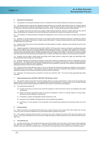 276
Chapter 13 Ice & Rain Protection
Recommended Practices
6 Operational Considerations
6.1 The application of de-icing/anti-icing fluids must be in accordance with the aircraft manufacturer's practices and procedures.
6.2 The operator should comply with any operational requirements such as an aircraft mass decrease and/or an increased take-off
speed when operating with a particular fluid applied to the aircraft. Thickened fluids are known to have caused loss of aerodynamic lift
on, particularly, turbo-prop aircraft with rotation speeds of less than 100 kts. Turbo-jet aircraft have been similarly affected.
6.3 The operator should take into account any changes to flight handling procedures, stick force, rotation speed and rate, take-off
speed, aircraft attitude etc, stipulated by the aircraft manufacturers associated with a particular fluid applied to the aircraft.
6.4 The limitations or handling procedures resulting from paragraphs 6.2 and 6.3 should be included in the flight crew pre-take-off
briefing.
6.5 Operators of aircraft equipped with turbo-prop or low bypass engines should implement procedures to address the hazards
associated with accumulation of snow/slush in engine intakes whilst parked. Procedures should address the need for fitment/removal
of intake blanks and visual checks.
6.6 Operators should take account of the practicalities of pre-flight inspection of intakes. Operators should consider the need to carry
steps for this purpose.
6.7 Repetitive application of thickened fluids (SAE AMS 1428/ISO 11078) may lead to a build-up of residues in aerodynamically quiet
areas such as balance bays, and on wing and stabiliser trailing edges and rear spars. This residue may rehydrate, and increase in
volume to many times its original size during flight and freeze under conditions of certain temperature, high humidity and/or rain causing
moving parts such as elevators, ailerons, and flap actuating mechanisms to stiffen or jam in flight. It may also form on exterior surfaces
which can reduce lift and increase drag and stall speed, block or impede critical flight control systems, and cause aerials to malfunction.
6.8 Residues may also collect in hidden areas, around flight control hinges, pulleys on cables and in gaps, and inside flight control
surfaces affecting water drainage and control balance.
6.9 Additional inspections may therefore be required to ensure that no build-up of residues has occurred in critical areas not visible
from the ground. The operator should request guidance/instructions from the aeroplane manufacturer in order to establish satisfactory
procedures to prevent, detect and remove residues of dried fluid with the potential to cause any of the problems as described above.
Appropriate inspection intervals should be established.
6.10 Operators should consider defining a policy on the use of two-step de-icing/anti-icing procedures preferably using hot water or
unthickened fluids in the first step. Fluid selection should be based on dry-out and rehydration data supplied by manufacturers.
Appropriate operational and maintenance/handling procedures should be established.
6.11 Information and training should be provided for in-house and contractors’ staff. This should include appropriate flight safety
information.
7 Subcontracting (see also JAR-OPS 1 AMC-OPS 1.035 Sections 4 and 5)
7.1 The operator should ensure that the ground handling agency or de-icing subcontractor is aware of the de-icing/anti-icing
requirements for a particular aircraft type. Such subcontracting is normally determined in accordance with the IATA Airport Handling
Manual, Standard Ground Handling Agreement AHM810 Annex A Section 7 Aircraft Servicing paragraph 6.
7.2 The contract should address the:
(a) Provision of the fluid to be used (it must include the proprietary or brand name which must be one specified by the aircraft
manufacturer);
(b) specific aircraft type requirements which will include the application of fluids to an aircraft, details of no spray areas,
techniques, aircraft configuration, inspections etc;
(c) concentration, viscosity and degradation checks of fluids prior to use;
(d) supervision of the completion and performance of the de-icing/anti-icing operation;
(e) performance of a final inspection of the aircraft after the de-icing/anti-icing operation and informing the flight crew of the
result.
8 Communications
8.1 Before the aircraft is to be treated with the flight crew on board, the ground crew should confirm with the flight crew, the type
of fluid to be used, the extent of treatment and any aircraft type-specific procedures to be used.
8.2 The operator's procedure should include an anti-icing code, which indicates the process which has been applied to the
aircraft. The code provides flight crew with the minimum details necessary to assess holdover time and confirms that the aircraft is
clear of ice.
9 The Technical Log
9.1 An entry must be made in the aircraft technical log to record the process, even in the case of an interrupted or failed application
(see AMC-OPS 1.915 paragraph 2, section 3 vi). JAR-OPS requires the time the de-icing commences, in the case of a one step
process or the time at which the anti-icing process is commenced in a two step process, to be recorded in the aircraft technical log.
4
 