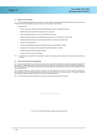 278
Chapter 13 Ice & Rain Protection
Recommended Practices
6
17 Experience from Incidents
17.1 The CAA Safety Data Department has records of a number of MORs associated with difficulties following aircraft ground de-icing.
A review of those records highlights a number of trends of which operators should be aware.
Examples include:
• De-icing crews being called back to the aircraft following flight crew and engineering inspection.
• Problems following de-ice fluids being sprayed into no-spray areas.
• Cabin crews advising flight crew of ice on upper surfaces of the wings.
• Differences between operator and contracted de-icing ground crews on the definition of a clean wing.
• Inadequate de-icing procedures and communication between de-icing crews and flight deck.
• Failures of de-icing equipment.
• Turbo-prop engine flameout during taxi and take-off due to snow accumulation in intakes.
• Inadequate ground support equipment available for pre-flight inspection of intakes.
• Problems associated with fluid residue rehydration.
• Incorrect or no fluid used in the de-icing rig.
17.1.1 It is therefore recommended that consideration is given to the foregoing when operations and maintenance procedures are
reviewed.
18 Infra-red and Forced Air De-icing Methods
18.1 These de-icing methods involve the removal of snow and ice using thermal methods, and require the subsequent application of
anti-icing fluid. A disadvantage of this method is the loss of the first step removal of thickened (sleet) fluid residues (see paragraph 6).
This Circular does not contain detailed requirements for these two techniques, therefore further information may be obtained from the
sources detailed below.
18.2 Operators intending to utilise infra-red or forced air de-icing methods must comply with the aeroplane manufacturer's
recommendations, and must establish appropriate procedures for use by flight crew and ground personnel. The operator's assigned
Flight Operations Inspector should be informed of the intent to utilise these methods.
18.3 For infra-red de-icing, refer to SAE ARP 4737 section 6.2 for minimum requirements and cautions.
–––––––––––––––––––––––––––––
This Circular is issued for information, guidance and necessary action.
 