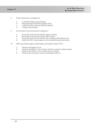 280
Ice & Rain Protection
Recommended Practices
Chapter 13
8.	 Fluid is delivered to a propeller by:
a.	 a centrifugal slipper ring and pipes.
b.	 integral passages within the propeller dome.
c.	 a small reservoir contained within the spinner.
d.	 a slinger ring and pipes.
9.	 If an aircraft is to be de-iced prior to departure:
a.	 the aircraft can be de-iced with the engines running.
b.	 the aircraft can be de-iced with the APU running.
c.	 the aircraft can be de-iced with the APU running and the bleed air off.
d.	 neither the APU or main engines can be running during the procedure.
10.	 With a gas turbine engine, should engine anti-icing be selected “ON”:
a.	 whenever the igniters are on.
b.	 whenever the IOAT is +10 C or below and the air contains visible moisture.
c.	 whenever the TOAT is +10 C or below and it is raining.
d.	 whenever the ice detector system warning light comes on.
 