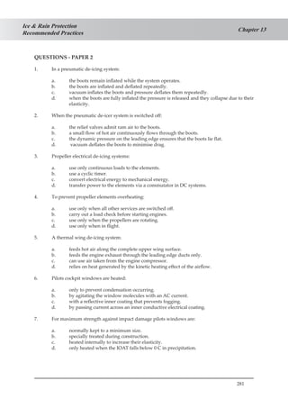 281
Chapter 13
Ice & Rain Protection
Recommended Practices
QUESTIONS - PAPER 2
1.	 In a pneumatic de-icing system:
a.	 the boots remain inflated while the system operates.
b.	 the boots are inflated and deflated repeatedly.
c.	 vacuum inflates the boots and pressure deflates them repeatedly.
d.	 when the boots are fully inflated the pressure is released and they collapse due to their
elasticity.
2.	 When the pneumatic de-icer system is switched off:
a.	 the relief valves admit ram air to the boots.
b.	 a small flow of hot air continuously flows through the boots.
c.	 the dynamic pressure on the leading edge ensures that the boots lie flat.
d.	 vacuum deflates the boots to minimise drag.
3.	 Propeller electrical de-icing systems:
a.	 use only continuous loads to the elements.
b.	 use a cyclic timer.
c.	 convert electrical energy to mechanical energy.
d.	 transfer power to the elements via a commutator in DC systems.
4.	 To prevent propeller elements overheating:
a.	 use only when all other services are switched off.
b.	 carry out a load check before starting engines.
c.	 use only when the propellers are rotating.
d.	 use only when in flight.
5.	 A thermal wing de-icing system:
a.	 feeds hot air along the complete upper wing surface.
b.	 feeds the engine exhaust through the leading edge ducts only.
c.	 can use air taken from the engine compressor.
d.	 relies on heat generated by the kinetic heating effect of the airflow.
6.	 Pilots cockpit windows are heated:
a.	 only to prevent condensation occurring.
b.	 by agitating the window molecules with an AC current.
c.	 with a reflective inner coating that prevents fogging.
d.	 by passing current across an inner conductive electrical coating.
7.	 For maximum strength against impact damage pilots windows are:
a.	 normally kept to a minimum size.
b.	 specially treated during construction.
c.	 heated internally to increase their elasticity.
d.	 only heated when the IOAT falls below 0 C in precipitation.
 