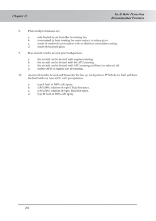 282
Ice & Rain Protection
Recommended Practices
Chapter 13
8.	 Pilots cockpit windows are:
a.	 only heated by air from the de-misting fan.
b.	 constructed by heat treating the outer surface to reduce glare.
c.	 made of sandwich construction with an electrical conductive coating.
d.	 made of polarised glass.
9.	 If an aircraft is to be de-iced prior to departure:
a.	 the aircraft can be de-iced with engines running.
b.	 the aircraft can be de-iced with the APU running.
c.	 the aircraft can be de-iced with APU running and bleed air selected off.
d.	 neither APU or engines can be running.
10.	 An aircraft is to be de-iced and then enter the line up for departure. Which de-ice fluid will have
the best holdover time at 0 C with precipitation:
a.	 type I fluid at 100% cold spray.
b.	 a 50%/50% solution of type II fluid hot spray.
c.	 a 50%/50% solution of type I fluid hot spray.
d.	 type II fluid at 100% cold spray.
 
