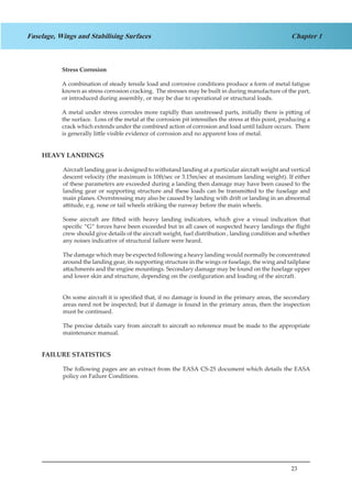 23
Chapter 1Fuselage, Wings and Stabilising Surfaces
Stress Corrosion
A combination of steady tensile load and corrosive conditions produce a form of metal fatigue
known as stress corrosion cracking. The stresses may be built in during manufacture of the part,
or introduced during assembly, or may be due to operational or structural loads.
A metal under stress corrodes more rapidly than unstressed parts, initially there is pitting of
the surface. Loss of the metal at the corrosion pit intensifies the stress at this point, producing a
crack which extends under the combined action of corrosion and load until failure occurs. There
is generally little visible evidence of corrosion and no apparent loss of metal.
HEAVY LANDINGS
Aircraft landing gear is designed to withstand landing at a particular aircraft weight and vertical
descent velocity (the maximum is 10ft/sec or 3.15m/sec at maximum landing weight). If either
of these parameters are exceeded during a landing then damage may have been caused to the
landing gear or supporting structure and these loads can be transmitted to the fuselage and
main planes. Overstressing may also be caused by landing with drift or landing in an abnormal
attitude, e.g. nose or tail wheels striking the runway before the main wheels.
Some aircraft are fitted with heavy landing indicators, which give a visual indication that
specific “G“ forces have been exceeded but in all cases of suspected heavy landings the flight
crew should give details of the aircraft weight, fuel distribution , landing condition and whether
any noises indicative of structural failure were heard.
The damage which may be expected following a heavy landing would normally be concentrated
around the landing gear, its supporting structure in the wings or fuselage, the wing and tailplane
attachments and the engine mountings. Secondary damage may be found on the fuselage upper
and lower skin and structure, depending on the configuration and loading of the aircraft.
On some aircraft it is specified that, if no damage is found in the primary areas, the secondary
areas need not be inspected; but if damage is found in the primary areas, then the inspection
must be continued.
The precise details vary from aircraft to aircraft so reference must be made to the appropriate
maintenance manual.
FAILURE STATISTICS
The following pages are an extract from the EASA CS-25 document which details the EASA
policy on Failure Conditions.
 