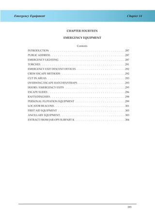 285
Chapter 14Emergency Equipment
CHAPTER FOURTEEN
EMERGENCY EQUIPMENT
Contents
INTRODUCTION .  .  .  .  .  .  .  .  .  .  .  .  .  .  .  .  .  .  .  .  .  .  .  .  .  .  .  .  .  .  .  .  .  .  .  .  .  .  . 287
PUBLIC ADDRESS .  .  .  .  .  .  .  .  .  .  .  .  .  .  .  .  .  .  .  .  .  .  .  .  .  .  .  .  .  .  .  .  .  .  .  .  .  . 287
EMERGENCY LIGHTING .  .  .  .  .  .  .  .  .  .  .  .  .  .  .  .  .  .  .  .  .  .  .  .  .  .  .  .  .  .  .  .  .  . 287
TORCHES  .  .  .  .  .  .  .  .  .  .  .  .  .  .  .  .  .  .  .  .  .  .  .  .  .  .  .  .  .  .  .  .  .  .  .  .  .  .  .  .  .  .  . 291
EMERGENCY EXIT DESCENT DEVICES .  .  .  .  .  .  .  .  .  .  .  .  .  .  .  .  .  .  .  .  .  .  .  .  . 292
CREW ESCAPE METHODS  .  .  .  .  .  .  .  .  .  .  .  .  .  .  .  .  .  .  .  .  .  .  .  .  .  .  .  .  .  .  .  .  . 292
CUT IN AREAS .  .  .  .  .  .  .  .  .  .  .  .  .  .  .  .  .  .  .  .  .  .  .  .  .  .  .  .  .  .  .  .  .  .  .  .  .  .  .  . 293
OVERWING ESCAPE HATCHES/STRAPS .  .  .  .  .  .  .  .  .  .  .  .  .  .  .  .  .  .  .  .  .  .  .  .  . 293
DOORS / EMERGENCY EXITS  .  .  .  .  .  .  .  .  .  .  .  .  .  .  .  .  .  .  .  .  .  .  .  .  .  .  .  .  .  .  . 295
ESCAPE SLIDES .  .  .  .  .  .  .  .  .  .  .  .  .  .  .  .  .  .  .  .  .  .  .  .  .  .  .  .  .  .  .  .  .  .  .  .  .  .  .  . 296
RAFTS/DINGHIES  .  .  .  .  .  .  .  .  .  .  .  .  .  .  .  .  .  .  .  .  .  .  .  .  .  .  .  .  .  .  .  .  .  .  .  .  .  . 298
PERSONAL FLOTATION EQUIPMENT  .  .  .  .  .  .  .  .  .  .  .  .  .  .  .  .  .  .  .  .  .  .  .  .  .  . 299
LOCATOR BEACONS  .  .  .  .  .  .  .  .  .  .  .  .  .  .  .  .  .  .  .  .  .  .  .  .  .  .  .  .  .  .  .  .  .  .  .  . 301
FIRST AID EQUIPMENT .  .  .  .  .  .  .  .  .  .  .  .  .  .  .  .  .  .  .  .  .  .  .  .  .  .  .  .  .  .  .  .  .  .  . 303
ANCILLARY EQUIPMENT .  .  .  .  .  .  .  .  .  .  .  .  .  .  .  .  .  .  .  .  .  .  .  .  .  .  .  .  .  .  .  .  . 303
EXTRACT FROM JAR-OPS SUBPART K  .  .  .  .  .  .  .  .  .  .  .  .  .  .  .  .  .  .  .  .  .  .  .  .  .  . 304
 