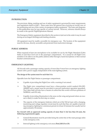 287
Chapter 14Emergency Equipment
INTRODUCTION
The provision, fitting, marking and use of safety equipment is governed by many requirements
and regulations listed in JAR’s. These notes have the general aim of giving an overall view of
the positioning and use of this variety of emergency/safety equipment. The notes and diagrams
in this publication may be type specific of various aircraft. However, reference should always
be made to the specific Flight/Operations Manual.
The Emergency/Safety equipment described in this section is laid out in the order it may be used
during an envisaged ditching/crash landing situation.
All equipment must be readily accessible for emergency use. The location of the equipment
must be obvious, directly accessible and protected from inadvertent damage.
PUBLIC ADDRESS
When required at least one microphone to be available for use by the Flight Attendant (Cabin
Staff) at each floor level exit in the passenger compartment. It is ususal for all Flight Crew
members to be able to use the public address either through a hand microphone or their normal
headset communications.
EMERGENCY LIGHTING
All Aircraft with a passenger seating capacity of more than 9 must have an emergency lighting
system with a power supply independent of the main lighting system.
The design of the system must be such that it is:
Operable form the Flight Station or passenger compartment.
Capable of providing the Flight Crew with a warning if not armed.¾¾
The Flight crew compartment must have a three-position switch marked ON-OFF-¾¾
ARMED and a means must be provided to prevent inadvertent operation (guarded).
The Cabin Staff will also have a means of control but this switch will have positions of
NORMAL and ON only.
Capable of providing illumination to the areas on the wing and ground where an evac-¾¾
uee is likely to make his first step or contact.
The capacity of the emergency batteries which are of the NiCad type with a charging,¾¾
monitoring and voltage regulator circuit must be such that they are capable of provid-
ing emergency lighting for a minimum period of at least 10 minutes but usually last for
approximately 30 minutes
For Aircraft with an approved seating capacity of more than 9, but less than 20 seats, the
following requirements apply:
General illumination must be provided along the centre-line of the main passage aisles¾¾
to the emergency exits.
Internal lighting in the emergency exit areas (¾¾ Post JAR-23 or 25).
 