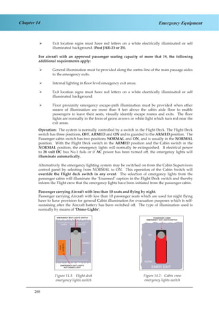288
Chapter 14 Emergency Equipment
Exit location signs must have red letters on a white electrically illuminated or self¾¾
illuminated background. (Post JAR-23 or 25).
For aircraft with an approved passenger seating capacity of more that 19, the following
additional requirements apply:
General illumination must be provided along the centre-line of the main passage aisles¾¾
to the emergency exits.
Internal lighting in floor level emergency exit areas.¾¾
Exit location signs must have red letters on a white electrically illuminated or self¾¾
illuminated background.
Floor proximity emergency escape-path illumination must be provided when other¾¾
means of illumination are more than 4 feet above the cabin aisle floor to enable
passengers to leave their seats, visually identify escape routes and exits. The floor
lights are normally in the form of green arrows or white light which turn red near the
exit areas.
Operation: The system is normally controlled by a switch in the Flight Deck. The Flight Deck
switch has three positions, OFF, ARMED and ON and is guarded to the ARMED position. The
Passenger cabin switch has two positions NORMAL and ON, and is usually in the NORMAL
position. With the Flight Deck switch in the ARMED position and the Cabin switch in the
NORMAL position, the emergency lights will normally be extinguished. If electrical power
to 28 volt DC bus No.1 fails or if AC power has been turned off, the emergency lights will
illuminate automatically.
Alternatively the emergency lighting system may be switched on from the Cabin Supervisors
control panel by selecting from NORMAL to ON. This operation of the Cabin Switch will
override the Flight deck switch in any event. The selection of emergency lights from the
passenger cabin will illuminate the ‘Unarmed’ caption in the Flight Deck switch and thereby
inform the Flight crew that the emergency lights have been initiated from the passenger cabin.
Passenger carrying Aircraft with less than 10 seats and flying by night.
Passenger carrying Aircraft with less than 10 passenger seats which are used for night flying
have to have provision for general Cabin illumination for evacuation purposes which is self-
sustaining after the Aircraft battery has been switched off. The type of illumination used is
normally by means of ‘Dome-Lights’.
Figure 1.1 Flight Deck Emergency
Lights Switch Figure 1.2 Cabin Crew Emergency Light
Switch
Figure 14.1: Flight deck
emergency lights switch
Figure 14.2: Cabin crew
emergency lights switch
 