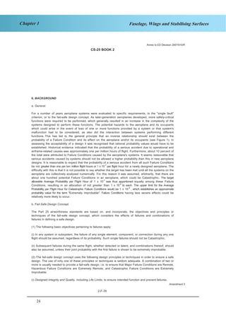 24
Chapter 1 Fuselage, Wings and Stabilising Surfaces
CS-25 BOOK 2
2-F-39
6. BACKGROUND
a. General.
For a number of years aeroplane systems were evaluated to specific requirements, to the "single fault"
criterion, or to the fail-safe design concept. As later-generation aeroplanes developed, more safety-critical
functions were required to be performed, which generally resulted in an increase in the complexity of the
systems designed to perform these functions. The potential hazards to the aeroplane and its occupants
which could arise in the event of loss of one or more functions provided by a system or that system's
malfunction had to be considered, as also did the interaction between systems performing different
functions. This has led to the general principle that an inverse relationship should exist between the
probability of a Failure Condition and its effect on the aeroplane and/or its occupants (see Figure 1). In
assessing the acceptability of a design it was recognised that rational probability values would have to be
established. Historical evidence indicated that the probability of a serious accident due to operational and
airframe-related causes was approximately one per million hours of flight. Furthermore, about 10 percent of
the total were attributed to Failure Conditions caused by the aeroplane's systems. It seems reasonable that
serious accidents caused by systems should not be allowed a higher probability than this in new aeroplane
designs. It is reasonable to expect that the probability of a serious accident from all such Failure Conditions
be not greater than one per ten million flight hours or 1 x 10-7
per flight hour for a newly designed aeroplane. The
difficulty with this is that it is not possible to say whether the target has been met until all the systems on the
aeroplane are collectively analysed numerically. For this reason it was assumed, arbitrarily, that there are
about one hundred potential Failure Conditions in an aeroplane, which could be Catastrophic. The target
allowable Average Probability per Flight Hour of 1 x 10-7
was thus apportioned equally among these Failure
Conditions, resulting in an allocation of not greater than 1 x 10-9
to each. The upper limit for the Average
Probability per Flight Hour for Catastrophic Failure Conditions would be 1 x 10-9
, which establishes an approximate
probability value for the term "Extremely Improbable". Failure Conditions having less severe effects could be
relatively more likely to occur.
b. Fail-Safe Design Concept.
The Part 25 airworthiness standards are based on, and incorporate, the objectives and principles or
techniques of the fail-safe design concept, which considers the effects of failures and combinations of
failures in defining a safe design.
(1) The following basic objectives pertaining to failures apply:
(i) In any system or subsystem, the failure of any single element, component, or connection during any one
flight should be assumed, regardless of its probability. Such single failures should not be Catastrophic.
(ii) Subsequent failures during the same flight, whether detected or latent, and combinations thereof, should
also be assumed, unless their joint probability with the first failure is shown to be extremely improbable.
(2) The fail-safe design concept uses the following design principles or techniques in order to ensure a safe
design. The use of only one of these principles or techniques is seldom adequate. A combination of two or
more is usually needed to provide a fail-safe design; i.e. to ensure that Major Failure Conditions are Remote,
Hazardous Failure Conditions are Extremely Remote, and Catastrophic Failure Conditions are Extremely
Improbable:
(i) Designed Integrity and Quality, including Life Limits, to ensure intended function and prevent failures.
Annex to ED Decision 2007/010/R
Amendment 3
 