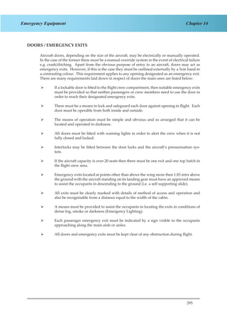 295
Chapter 14Emergency Equipment
DOORS / EMERGENCY EXITS
Aircraft doors, depending on the size of the aircraft, may be electrically or manually operated.
In the case of the former there must be a manual override system in the event of electrical failure
e.g. crash/ditching. Apart from the obvious purpose of entry to an aircraft, doors may act as
emergency exits. However, if this is the case they must be outlined externally by a 5cm band in
a contrasting colour. This requirement applies to any opening designated as an emergency exit.
There are many requirements laid down in respect of doors the main ones are listed below:
If a lockable door is fitted to the flight crew compartment, then suitable emergency exits¾¾
must be provided so that neither passengers or crew members need to use the door in
order to reach their designated emergency exits.
There must be a means to lock and safeguard each door against opening in flight. Each¾¾
door must be operable from both inside and outside.
The means of operation must be simple and obvious and so arranged that it can be¾¾
located and operated in darkness.
All doors must be fitted with warning lights in order to alert the crew when it is not¾¾
fully closed and locked.
Interlocks may be fitted between the door locks and the aircraft’s pressurisation sys-¾¾
tem.
If the aircraft capacity is over 20 seats then there must be one exit and one top hatch in¾¾
the flight crew area.
Emergency exits located at points other than above the wing more then 1.83 mtrs above¾¾
the ground with the aircraft standing on its landing gear must have an approved means
to assist the occupants in descending to the ground (i.e. a self supporting slide).
All exits must be clearly marked with details of method of access and operation and¾¾
also be recognisable from a distance equal to the width of the cabin.
A means must be provided to assist the occupants in locating the exits in conditions of¾¾
dense fog, smoke or darkness (Emergency Lighting).
Each passenger emergency exit must be indicated by a sign visible to the occupants¾¾
approaching along the main aisle or aisles.
All doors and emergency exits must be kept clear of any obstruction during flight.¾¾
 