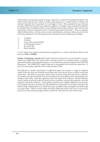 300
Chapter 14 Emergency Equipment
All the jackets are basically similar in design. Buoyancy is achieved by inflating the jacket with
(CO2
) Carbon Dioxide Gas which is stored under pressure in a small bottle or cylinder and
released manually by the operation of a red toggle or lever. Once operated the gas will pass
through a NRV into the jacket and cannot be stopped. A standby or top up method of inflation
by mouth (Oral) is available and this manual inflation tube usually contains a valve which can be
operated by a key if it is desired to lower or release the pressure in the jacket. They are coloured
either brilliant yellow or Flame red as an aid to identification and may contain any or all of the
following equipment. Crew life jackets must be checked for serviceability prior to flight.
A whistle¾¾
A lifeline¾¾
A sea water activated light¾¾
A Heliograph (mirror)¾¾
Sea water dye¾¾
Shark repellant¾¾
A crew jacket may contain communications equipment or a Search and Rescue Beacon also
known as PLB or SARBE.
Global - Positioning - System (GPS) search and rescue beacon for civil and military air crew.
Called the SARBE-GPS, the system offers rescuing aircraft two locating options, a satellite-
generated latitude and longitude position or a conventional swept-tone signal on the VHF/UHF
frequencies. The SARBE-GPS weighs 0.8kg and is compatible with current life- preservers. It
has a five-year battery shelf life and is water-proofed to 10m.
The lifejacket is usually constructed of rubberised fabric and contains a single air chamber
which covers the chest and extends round either side of the neck to form a cushion at the back
of the neck. The jacket is secured by tapes which are tied around the body prior to inflation.
For children the tapes should be tied over the jacket and it is possible to have special jackets for
children under three, when the regulations allow the jacket to be without a whistle! Flotation
cots for infants may be provided on certain services and these will provide protection from the
elements to keep the child dry. Adult jackets should only be slightly inflated by mouth prior
to leaving the aircraft or the bulk of a fully inflated by mouth prior to leaving the aircraft or the
bulk of a fully inflated jacket on an adult may cause a problem when leaving the aircraft through
an escape hatch. When correctly fitted and fully inflated the jacket will turn an unconscious
person on to their back and support them at about 45° with their face clear of the water.
 
