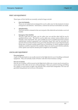 303
Chapter 14Emergency Equipment
FIRST AID EQUIPMENT
Three types of First Aid Kit are normally carried in larger aircraft:
First Aid Holdalls¾¾
	 These are not sealed and are designed for use by cabin crew for the treatment of minor
emergencies and ailments. Information, contents list and Survival booklets are inside.
Slide/Raft Kits¾¾
	 This First Aid Kit is situated in the survival pack of the slide/raft and includes a survival
booklet.
Emergency First Aid Kits¾¾
	 The kit is split into two parts, one for cabin crew use and the other half for use by
qualified doctors only. The half for use by cabin may contain various tablets such as
Ventolin, Arret and Isordil. The part available for use by qualified personnel contains
sophisticated medical equipment and controlled drugs and must be provided for
aircraft with more than 30 seats if any part of the planned route is more than 60 minutes
flying time at normal cruising speed from an aerodrome at which qualified medical
assistance could be expected to be available. These can only be used with the authority
of the captain and must be checked prior to flight for serviceability.
ANCILLARY EQUIPMENT
Fire-proof gloves
A pair of Fire-proof gloves are usually stowed on the flight deck for use in handling overheated
equipment. They are normally made of Nomex with silver heat resistance coating.
Fire Axe or Jemmy
One fire axe or jemmy will be stowed on the flight deck whilst one or more may be stowed in a
secure place in the cabin out of view of the passengers. These are used for levering and lifting
hot panels or access doors to fight a fire beneath with a hand held extinguisher. Fire axes are
generally being phased out in favour of the jemmy.
 