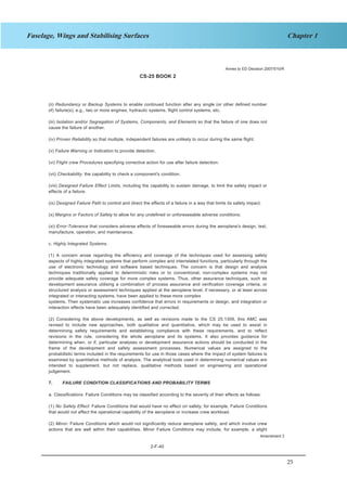 25
Chapter 1Fuselage, Wings and Stabilising Surfaces
CS-25 BOOK 2
2-F-40
(ii) Redundancy or Backup Systems to enable continued function after any single (or other defined number
of) failure(s); e.g., two or more engines, hydraulic systems, flight control systems, etc.
(iii) Isolation and/or Segregation of Systems, Components, and Elements so that the failure of one does not
cause the failure of another.
(iv) Proven Reliability so that multiple, independent failures are unlikely to occur during the same flight.
(v) Failure Warning or Indication to provide detection.
(vi) Flight crew Procedures specifying corrective action for use after failure detection.
(vii) Checkability: the capability to check a component's condition.
(viii) Designed Failure Effect Limits, including the capability to sustain damage, to limit the safety impact or
effects of a failure.
(ix) Designed Failure Path to control and direct the effects of a failure in a way that limits its safety impact.
(x) Margins or Factors of Safety to allow for any undefined or unforeseeable adverse conditions.
(xi) Error-Tolerance that considers adverse effects of foreseeable errors during the aeroplane's design, test,
manufacture, operation, and maintenance.
c. Highly Integrated Systems.
(1) A concern arose regarding the efficiency and coverage of the techniques used for assessing safety
aspects of highly integrated systems that perform complex and interrelated functions, particularly through the
use of electronic technology and software based techniques. The concern is that design and analysis
techniques traditionally applied to deterministic risks or to conventional, non-complex systems may not
provide adequate safety coverage for more complex systems. Thus, other assurance techniques, such as
development assurance utilising a combination of process assurance and verification coverage criteria, or
structured analysis or assessment techniques applied at the aeroplane level, if necessary, or at least across
integrated or interacting systems, have been applied to these more complex
systems. Their systematic use increases confidence that errors in requirements or design, and integration or
interaction effects have been adequately identified and corrected.
(2) Considering the above developments, as well as revisions made to the CS 25.1309, this AMC was
revised to include new approaches, both qualitative and quantitative, which may be used to assist in
determining safety requirements and establishing compliance with these requirements, and to reflect
revisions in the rule, considering the whole aeroplane and its systems. It also provides guidance for
determining when, or if, particular analyses or development assurance actions should be conducted in the
frame of the development and safety assessment processes. Numerical values are assigned to the
probabilistic terms included in the requirements for use in those cases where the impact of system failures is
examined by quantitative methods of analysis. The analytical tools used in determining numerical values are
intended to supplement, but not replace, qualitative methods based on engineering and operational
judgement.
7. FAILURE CONDITION CLASSIFICATIONS AND PROBABILITY TERMS
a. Classifications. Failure Conditions may be classified according to the severity of their effects as follows:
(1) No Safety Effect: Failure Conditions that would have no effect on safety; for example, Failure Conditions
that would not affect the operational capability of the aeroplane or increase crew workload.
(2) Minor: Failure Conditions which would not significantly reduce aeroplane safety, and which involve crew
actions that are well within their capabilities. Minor Failure Conditions may include, for example, a slight
Annex to ED Decision 2007/010/R
Amendment 3
 