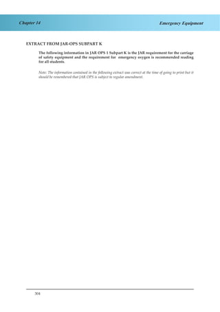 304
Chapter 14 Emergency Equipment
EXTRACT FROM JAR-OPS SUBPART K
The following information in JAR OPS 1 Subpart K is the JAR requirement for the carriage
of safety equipment and the requirement for emergency oxygen is recommended reading
for all students.
Note: The information contained in the following extract was correct at the time of going to print but it
should be remembered that JAR OPS is subject to regular amendment.
 