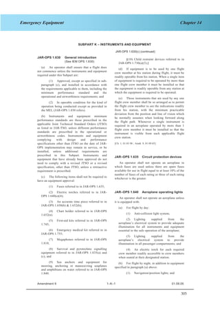 305
Chapter 14Emergency Equipment
SECTION 1 JAR–OPS 1 Subpart K
SUBPART K – INSTRUMENTS AND EQUIPMENT
JAR-OPS 1.630(c) (continued)
JAR-OPS 1.630 General introduction
(See IEM OPS 1.630)
(a) An operator shall ensure that a flight does
not commence unless the instruments and equipment
required under this Subpart are:
(1) Approved, except as specified in sub-
paragraph (c), and installed in accordance with
the requirements applicable to them, including the
minimum performance standard and the
operational and airworthiness requirements; and
(2) In operable condition for the kind of
operation being conducted except as provided in
the MEL (JAR-OPS 1.030 refers).
(b) Instruments and equipment minimum
performance standards are those prescribed in the
applicable Joint Technical Standard Orders (JTSO)
as listed in JAR-TSO, unless different performance
standards are prescribed in the operational or
airworthiness codes. Instruments and equipment
complying with design and performance
specifications other than JTSO on the date of JAR-
OPS implementation may remain in service, or be
installed, unless additional requirements are
prescribed in this Subpart. Instruments and
equipment that have already been approved do not
need to comply with a revised JTSO or a revised
specification, other than JTSO, unless a retroactive
requirement is prescribed.
(c) The following items shall not be required to
have an equipment approval:
(1) Fuses referred to in JAR-OPS 1.635;
(2) Electric torches referred to in JAR-
OPS 1.640(a)(4);
(3) An accurate time piece referred to in
JAR-OPS 1.650(b) & 1.652(b);
(4) Chart holder referred to in JAR-OPS
1.652(n).
(5) First-aid kits referred to in JAR-OPS
1.745;
(6) Emergency medical kit referred to in
JAR-OPS 1.755;
(7) Megaphones referred to in JAR-OPS
1.810;
(8) Survival and pyrotechnic signalling
equipment referred to in JAR-OPS 1.835(a) and
(c); and
(9) Sea anchors and equipment for
mooring, anchoring or manoeuvring seaplanes
and amphibians on water referred to in JAR-OPS
1.840.
[(10) Child restraint devices referred to in
JAR-OPS 1.730(a)(3).]
(d) If equipment is to be used by one flight
crew member at his station during flight, it must be
readily operable from his station. When a single item
of equipment is required to be operated by more than
one flight crew member it must be installed so that
the equipment is readily operable from any station at
which the equipment is required to be operated.
(e) Those instruments that are used by any one
flight crew member shall be so arranged as to permit
the flight crew member to see the indications readily
from his station, with the minimum practicable
deviation from the position and line of vision which
he normally assumes when looking forward along
the flight path. Whenever a single instrument is
required in an aeroplane operated by more than 1
flight crew member it must be installed so that the
instrument is visible from each applicable flight
crew station.
[Ch. 1, 01.03.98 ; Amdt. 9, 01.09.05]
JAR–OPS 1.635 Circuit protection devices
An operator shall not operate an aeroplane in
which fuses are used unless there are spare fuses
available for use in flight equal to at least 10% of the
number of fuses of each rating or three of each rating
whichever is the greater.
JAR–OPS 1.640 Aeroplane operating lights
An operator shall not operate an aeroplane unless
it is equipped with:
(a) For flight by day:
(1) Anti-collision light system;
(2) Lighting supplied from the
aeroplane’s electrical system to provide adequate
illumination for all instruments and equipment
essential to the safe operation of the aeroplane;
(3) Lighting supplied from the
aeroplane’s electrical system to provide
illumination in all passenger compartments; and
(4) An electric torch for each required
crew member readily accessible to crew members
when seated at their designated station.
(b) For flight by night, in addition to equipment
specified in paragraph (a) above:
(1) Navigation/position lights; and
Amendment 9 1–K–1 01.09.05
 