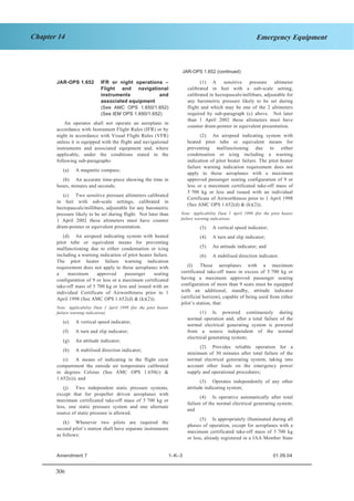 306
Chapter 14 Emergency Equipment
SECTION 1 JAR–OPS 1 Subpart K
JAR-OPS 1.652 (continued)
JAR-OPS 1.652 IFR or night operations –
Flight and navigational
instruments and
associated equipment
(See AMC OPS 1.650/1.652)
(See IEM OPS 1.650/1.652)
An operator shall not operate an aeroplane in
accordance with Instrument Flight Rules (IFR) or by
night in accordance with Visual Flight Rules (VFR)
unless it is equipped with the flight and navigational
instruments and associated equipment and, where
applicable, under the conditions stated in the
following sub-paragraphs:
(a) A magnetic compass;
(b) An accurate time-piece showing the time in
hours, minutes and seconds;
(c) Two sensitive pressure altimeters calibrated
in feet with sub-scale settings, calibrated in
hectopascals/millibars, adjustable for any barometric
pressure likely to be set during flight. Not later than
1 April 2002 these altimeters must have counter
drum-pointer or equivalent presentation.
(d) An airspeed indicating system with heated
pitot tube or equivalent means for preventing
malfunctioning due to either condensation or icing
including a warning indication of pitot heater failure.
The pitot heater failure warning indication
requirement does not apply to those aeroplanes with
a maximum approved passenger seating
configuration of 9 or less or a maximum certificated
take-off mass of 5 700 kg or less and issued with an
individual Certificate of Airworthiness prior to 1
April 1998 (See AMC OPS 1.652(d) & (k)(2));
Note: Applicability Date 1 April 1999 (for the pitot heater
failure warning indication).
(e) A vertical speed indicator;
(f) A turn and slip indicator;
(g) An attitude indicator;
(h) A stabilised direction indicator;
(i) A means of indicating in the flight crew
compartment the outside air temperature calibrated
in degrees Celsius (See AMC OPS 1.650(i) &
1.652(i)); and
(j) Two independent static pressure systems,
except that for propeller driven aeroplanes with
maximum certificated take-off mass of 5 700 kg or
less, one static pressure system and one alternate
source of static pressure is allowed.
(k) Whenever two pilots are required the
second pilot’s station shall have separate instruments
as follows:
(1) A sensitive pressure altimeter
calibrated in feet with a sub-scale setting,
calibrated in hectopascals/millibars, adjustable for
any barometric pressure likely to be set during
flight and which may be one of the 2 altimeters
required by sub-paragraph (c) above. Not later
than 1 April 2002 these altimeters must have
counter drum-pointer or equivalent presentation.
(2) An airspeed indicating system with
heated pitot tube or equivalent means for
preventing malfunctioning due to either
condensation or icing including a warning
indication of pitot heater failure. The pitot heater
failure warning indication requirement does not
apply to those aeroplanes with a maximum
approved passenger seating configuration of 9 or
less or a maximum certificated take-off mass of
5 700 kg or less and issued with an individual
Certificate of Airworthiness prior to 1 April 1998
(See AMC OPS 1.652(d) & (k)(2));
Note: Applicability Date 1 April 1999 (for the pitot heater
failure warning indication).
(3) A vertical speed indicator;
(4) A turn and slip indicator;
(5) An attitude indicator; and
(6) A stabilised direction indicator.
(l) Those aeroplanes with a maximum
certificated take-off mass in excess of 5 700 kg or
having a maximum approved passenger seating
configuration of more than 9 seats must be equipped
with an additional, standby, attitude indicator
(artificial horizon), capable of being used from either
pilot’s station, that:
(1) Is powered continuously during
normal operation and, after a total failure of the
normal electrical generating system is powered
from a source independent of the normal
electrical generating system;
(2) Provides reliable operation for a
minimum of 30 minutes after total failure of the
normal electrical generating system, taking into
account other loads on the emergency power
supply and operational procedures;
(3) Operates independently of any other
attitude indicating system;
(4) Is operative automatically after total
failure of the normal electrical generating system;
and
(5) Is appropriately illuminated during all
phases of operation, except for aeroplanes with a
maximum certificated take-off mass of 5 700 kg
or less, already registered in a JAA Member State
Amendment 7 1–K–3 01.09.04
 