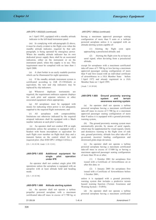 308
Chapter 14 Emergency Equipment
JAR–OPS 1 Subpart K SECTION 1
JAR-OPS 1.652(l)(5) (continued) JAR-OPS 1.660(a) (continued)
on 1 April 1995, equipped with a standby attitude
indicator in the left-hand instrument panel.
(m) In complying with sub-paragraph (l) above,
it must be clearly evident to the flight crew when the
standby attitude indicator, required by that sub-
paragraph, is being operated by emergency power.
Where the standby attitude indicator has its own
dedicated power supply there shall be an associated
indication, either on the instrument or on the
instrument panel, when this supply is in use. This
requirement must be complied with no later than 1
April 2000.
(n) A chart holder in an easily readable position
which can be illuminated for night operations.
(o) If the standby attitude instrument system is
certificated according to JAR 25.1303(b)(4) or
equivalent, the turn and slip indicators may be
replaced by slip indicators.
(p) Whenever duplicate instruments are
required, the requirement embraces separate displays
for each pilot and separate selectors or other
associated equipment where appropriate;
(q) All aeroplanes must be equipped with
means for indicating when power is not adequately
supplied to the required flight instruments; and
(r) All aeroplanes with compressibility
limitations not otherwise indicated by the required
airspeed indicators shall be equipped with a Mach
number indicator at each pilot’s station.
(s) An operator shall not conduct IFR or night
operations unless the aeroplane is equipped with a
headset with boom microphone or equivalent for
each flight crew member on flight deck duty and a
transmit button on the control wheel for each
required pilot. (See IEM OPS 1.650(p)/1.652(s).)
[Ch. 1, 01.03.98; Amdt. 3, 01.12.01]
JAR-OPS 1.655 Additional equipment for
single pilot operation
under IFR
An operator shall not conduct single pilot IFR
operations unless the aeroplane is equipped with an
autopilot with at least altitude hold and heading
mode.
[Ch. 1, 01.03.98]
JAR-OPS 1.660 Altitude alerting system
(a) An operator shall not operate a turbine
propeller powered aeroplane with a maximum
certificated take-off mass in excess of 5 700 kg or
having a maximum approved passenger seating
configuration of more than 9 seats or a turbojet
powered aeroplane unless it is equipped with an
altitude alerting system capable of:
(1) Alerting the flight crew upon
approaching a preselected altitude; and
(2) Alerting the flight crew by at least an
aural signal, when deviating from a preselected
altitude,
except for aeroplanes with a maximum certificated
take-off mass of 5 700 kg or less having a maximum
approved passenger seating configuration of more
than 9 and first issued with an individual certificate
of airworthiness in a JAA Member State before
1 April 1972 and already registered in a JAA
Member State on 1 April 1995.
[Amdt. 7, 01.09.04]
JAR-OPS 1.665 Ground proximity warning
system and terrain
awareness warning system
(a) An operator shall not operate a turbine
powered aeroplane having a maximum certificated
take-off mass in excess of 5 700 kg or a maximum
approved passenger seating configuration of more
than 9 unless it is equipped with a ground proximity
warning system,
(b) The ground proximity warning system must
automatically provide, by means of aural signals,
which may be supplemented by visual signals, timely
and distinctive warning to the flight crew of sink
rate, ground proximity, altitude loss after take-off or
go-around, incorrect landing configuration and
downward glide-slope deviation.
(c) An operator shall not operate a turbine
powered aeroplane having a maximum certificated
take-off mass in excess of 15 000 kg or having a
maximum approved passenger seating configuration
of more than 30 on or after;
(1) 1 October 2001 for aeroplanes first
issued with a Certificate of Airworthiness on or
after this date; or
(2) 1 January 2005 for aeroplanes first
issued with a Certificate of Airworthiness before
1 October 2001;
unless it is equipped with a ground proximity
warning system that includes a predictive terrain
hazard warning function (Terrain Awareness and
Warning System – TAWS).
(d) An operator shall not operate a turbine
powered aeroplane having a maximum certificated
01.09.04 1–K–4 Amendment 7
 