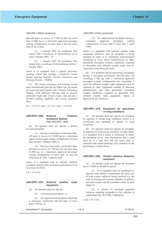 309
Chapter 14Emergency Equipment
SECTION 1 JAR–OPS 1 Subpart K
JAR-OPS 1.665(d) (continued) JAR-OPS 1.670(a) (continued)
(3) An unpressurised aeroplane having a
maximum approved passenger seating
configuration of more than 9 seats after 1 April
1999,
take-off mass in excess of 5 700 kg but not more
than 15 000 kg or a maximum approved passenger
seating configuration of more than 9 but not more
than 30 on or after:
(1) 1 January 2003 for aeroplanes first
issued with a Certificate of Airworthiness on or
after 1 January 2003; or
unless it is equipped with airborne weather radar
equipment whenever such an aeroplane is being
operated at night or in instrument meteorological
conditions in areas where thunderstorms or other
potentially hazardous weather conditions, regarded
as detectable with airborne weather radar, may be
expected to exist along the route.
(2) 1 January 2007 for aeroplanes first
issued with a certificate of Airworthiness before 1
January 2003;
unless it is equipped with a ground proximity
warning system that includes a predictive terrain
hazard warning function (Terrain Awareness and
Warning System – TAWS).
(b) For propeller driven pressurised aeroplanes
having a maximum certificated take-off mass not
exceeding 5 700 kg with a maximum approved
passenger seating configuration not exceeding 9
seats the airborne weather radar equipment may be
replaced by other equipment capable of detecting
thunderstorms and other potentially hazardous
weather conditions, regarded as detectable with
airborne weather radar equipment, subject to
approval by the Authority.
(e) The terrain awareness and warning system
must automatically provide the flight crew, by means
of visual and aural signals and a Terrain Awareness
Display, with sufficient alerting time to prevent
controlled flight into terrain events, and provide a
forward looking capability and terrain clearance
floor.
[Ch. 1, 01.03.98; Amdt. 3, 01.12.01; Amdt. 7, 01.09.04]
JAR-OPS 1.675 Equipment for operations
in icing conditions
(a) An operator shall not operate an aeroplane
in expected or actual icing conditions unless it is
certificated and equipped to operate in icing
conditions.
JAR-OPS 1.668 Airborne Collision
Avoidance System
(See IEM OPS 1.668)
(a) An operator shall not operate a turbine
powered aeroplane: (b) An operator shall not operate an aeroplane
in expected or actual icing conditions at night unless
it is equipped with a means to illuminate or detect
the formation of ice. Any illumination that is used
must be of a type that will not cause glare or
reflection that would handicap crew members in the
performance of their duties.
(1) Having a maximum certificated take-
off mass in excess of 15 000 kg or a maximum
approved passenger seating configuration of more
than 30 after 1 January 2000; or
(2) Having a maximum certificated take-
off mass in excess of 5 700 kg, but not more than
15 000 kg, or a maximum approved passenger
seating configuration of more than 19, but not
more than 30, after 1 January 2005,
JAR-OPS 1.680 Cosmic radiation detection
equipment
unless it is equipped with an airborne collision
avoidance system with a minimum performance level
of at least ACAS II.
(a) An operator shall not operate an aeroplane
above 15 000 m (49 000 ft) unless:
(1) It is equipped with an instrument to
measure and indicate continuously the dose rate
of total cosmic radiation being received (i.e. the
total of ionizing and neutron radiation of galactic
and solar origin) and the cumulative dose on each
flight, or
[Ch. 1, 01.03.98]
JAR-OPS 1.670 Airborne weather radar
equipment
(2) A system of on-board quarterly
radiation sampling acceptable to the authority is
established (See ACJ OPS 1.680(a)(2)).
(a) An operator shall not operate:
(1) A pressurised aeroplane; or
(2) An unpressurised aeroplane which has
a maximum certificated take-off mass of more
than 5 700 kg; or
[Amdt. 3, 01.12.01]
Amendment 7 (Corrected) 1–K–5 01.09.04
 
