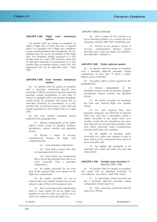 310
Chapter 14 Emergency Equipment
JAR–OPS 1 Subpart K SECTION 1
JAR-OPS 1.690(b) (continued)
JAR-OPS 1.685 Flight crew interphone
system
An operator shall not operate an aeroplane on
which a flight crew of more than one is required
unless it is equipped with a flight crew interphone
system, including headsets and microphones, not of a
handheld type, for use by all members of the flight
crew. For aeroplanes already registered in a JAA
member State on 1 April 1995 and first issued with
an individual certificate of airworthiness in a JAA
member State or elsewhere before 1 April 1975, this
requirement will not be applicable until 1 April
2002.
JAR-OPS 1.690 Crew member interphone
system
(a) An operator shall not operate an aeroplane
with a maximum certificated take-off mass
exceeding 15 000 kg or having a maximum approved
passenger seating configuration of more than 19
unless it is equipped with a crew member interphone
system except for aeroplanes first issued with an
individual certificate of airworthiness in a JAA
member State or elsewhere before 1 April 1965 and
already registered in a JAA member State on 1 April
1995.
(b) The crew member interphone system
required by this paragraph must:
(1) Operate independently of the public
address system except for handsets, headsets,
microphones, selector switches and signalling
devices;
(2) Provide a means of two-way
communication between the flight crew
compartment and:
(i) Each passenger compartment;
(ii) Each galley located other than
on a passenger deck level; and
(iii) Each remote crew compartment
that is not on the passenger deck and is not
easily accessible from a passenger
compartment;
(3) Be readily accessible for use from
each of the required flight crew stations in the
flight crew compartment;
(4) Be readily accessible for use at
required cabin crew member stations close to each
separate or pair of floor level emergency exits;
(5) Have an alerting system incorporating
aural or visual signals for use by flight crew
members to alert the cabin crew and for use by
cabin crew members to alert the flight crew;
(6) Have a means for the recipient of a
call to determine whether it is a normal call or an
emergency call (See AMC OPS 1.690(b)(6)); and
(7) Provide on the ground a means of
two-way communication between ground
personnel and at least two flight crew members.
(See IEM OPS 1.690(b)(7).)
JAR-OPS 1.695 Public address system
(a) An operator shall not operate an aeroplane
with a maximum approved passenger seating
configuration of more than 19 unless a public
address system is installed.
(b) The public address system required by this
paragraph must:
(1) Operate independently of the
interphone systems except for handsets, headsets,
microphones, selector switches and signalling
devices;
(2) Be readily accessible for immediate
use from each required flight crew member
station;
(3) For each required floor level
passenger emergency exit which has an adjacent
cabin crew seat, have a microphone which is
readily accessible to the seated cabin crew
member, except that one microphone may serve
more than one exit, provided the proximity of the
exits allows unassisted verbal communication
between seated cabin crew members;
(4) Be capable of operation within
10 seconds by a cabin crew member at each of
those stations in the compartment from which its
use is accessible; and
(5) Be audible and intelligible at all
passenger seats, toilets and cabin crew seats and
work stations.
JAR-OPS 1.700 Cockpit voice recorders–1
(See ACJ OPS 1.700)
(a) An operator shall not operate an aeroplane
first issued with an individual Certificate of
Airworthiness on or after 1 April 1998, which:
(1) Is multi-engine turbine powered and
has a maximum approved passenger seating
configuration of more than 9; or
(2) Has a maximum certificated take-off
mass over 5 700 kg,
01.09.04 1–K–6 Amendment 7
 