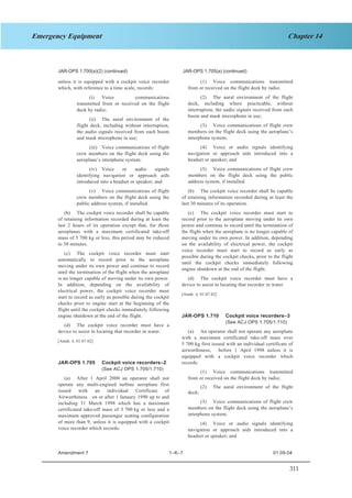 311
Chapter 14Emergency Equipment
SECTION 1 JAR–OPS 1 Subpart K
JAR-OPS 1.700(a)(2) (continued) JAR-OPS 1.705(a) (continued)
(1) Voice communications transmitted
from or received on the flight deck by radio;
unless it is equipped with a cockpit voice recorder
which, with reference to a time scale, records:
(2) The aural environment of the flight
deck, including where practicable, without
interruption, the audio signals received from each
boom and mask microphone in use;
(i) Voice communications
transmitted from or received on the flight
deck by radio;
(ii) The aural environment of the
flight deck, including without interruption,
the audio signals received from each boom
and mask microphone in use;
(3) Voice communications of flight crew
members on the flight deck using the aeroplane’s
interphone system;
(4) Voice or audio signals identifying
navigation or approach aids introduced into a
headset or speaker; and
(iii) Voice communications of flight
crew members on the flight deck using the
aeroplane’s interphone system;
(5) Voice communications of flight crew
members on the flight deck using the public
address system, if installed.
(iv) Voice or audio signals
identifying navigation or approach aids
introduced into a headset or speaker; and
(b) The cockpit voice recorder shall be capable
of retaining information recorded during at least the
last 30 minutes of its operation.
(v) Voice communications of flight
crew members on the flight deck using the
public address system, if installed.
(c) The cockpit voice recorder must start to
record prior to the aeroplane moving under its own
power and continue to record until the termination of
the flight when the aeroplane is no longer capable of
moving under its own power. In addition, depending
on the availability of electrical power, the cockpit
voice recorder must start to record as early as
possible during the cockpit checks, prior to the flight
until the cockpit checks immediately following
engine shutdown at the end of the flight.
(b) The cockpit voice recorder shall be capable
of retaining information recorded during at least the
last 2 hours of its operation except that, for those
aeroplanes with a maximum certificated take-off
mass of 5 700 kg or less, this period may be reduced
to 30 minutes.
(c) The cockpit voice recorder must start
automatically to record prior to the aeroplane
moving under its own power and continue to record
until the termination of the flight when the aeroplane
is no longer capable of moving under its own power.
In addition, depending on the availability of
electrical power, the cockpit voice recorder must
start to record as early as possible during the cockpit
checks prior to engine start at the beginning of the
flight until the cockpit checks immediately following
engine shutdown at the end of the flight.
(d) The cockpit voice recorder must have a
device to assist in locating that recorder in water.
[Amdt. 4, 01.07.02]
JAR-OPS 1.710 Cockpit voice recorders–3
(See ACJ OPS 1.705/1.710)
(d) The cockpit voice recorder must have a
device to assist in locating that recorder in water. (a) An operator shall not operate any aeroplane
with a maximum certificated take-off mass over
5 700 kg first issued with an individual certificate of
airworthiness, before 1 April 1998 unless it is
equipped with a cockpit voice recorder which
records:
[Amdt. 4, 01.07.02]
JAR-OPS 1.705 Cockpit voice recorders–2
(See ACJ OPS 1.705/1.710)
(1) Voice communications transmitted
from or received on the flight deck by radio;(a) After 1 April 2000 an operator shall not
operate any multi-engined turbine aeroplane first
issued with an individual Certificate of
Airworthiness on or after 1 January 1990 up to and
including 31 March 1998 which has a maximum
certificated take-off mass of 5 700 kg or less and a
maximum approved passenger seating configuration
of more than 9, unless it is equipped with a cockpit
voice recorder which records:
(2) The aural environment of the flight
deck;
(3) Voice communications of flight crew
members on the flight deck using the aeroplane’s
interphone system;
(4) Voice or audio signals identifying
navigation or approach aids introduced into a
headset or speaker; and
Amendment 7 1–K–7 01.09.04
 