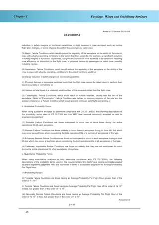 26
Chapter 1 Fuselage, Wings and Stabilising Surfaces
CS-25 BOOK 2
2-F-41
reduction in safety margins or functional capabilities, a slight increase in crew workload, such as routine
flight plan changes, or some physical discomfort to passengers or cabin crew.
(3) Major: Failure Conditions which would reduce the capability of the aeroplane or the ability of the crew to
cope with adverse operating conditions to the extent that there would be, for example, a significant reduction
in safety margins or functional capabilities, a significant increase in crew workload or in conditions impairing
crew efficiency, or discomfort to the flight crew, or physical distress to passengers or cabin crew, possibly
including injuries.
(4) Hazardous: Failure Conditions, which would reduce the capability of the aeroplane or the ability of the
crew to cope with adverse operating, conditions to the extent that there would be:
(i) A large reduction in safety margins or functional capabilities;
(ii) Physical distress or excessive workload such that the flight crew cannot be relied upon to perform their
tasks accurately or completely; or
(iii) Serious or fatal injury to a relatively small number of the occupants other than the flight crew.
(5) Catastrophic: Failure Conditions, which would result in multiple fatalities, usually with the loss of the
aeroplane. (Note: A “Catastrophic” Failure Condition was defined in previous versions of the rule and the
advisory material as a Failure Condition which would prevent continued safe flight and landing.)
b. Qualitative Probability Terms.
When using qualitative analyses to determine compliance with CS 25.1309(b), the following descriptions of
the probability terms used in CS 25.1309 and this AMC have become commonly accepted as aids to
engineering judgement:
(1) Probable Failure Conditions are those anticipated to occur one or more times during the entire
operational life of each aeroplane.
(2) Remote Failure Conditions are those unlikely to occur to each aeroplane during its total life, but which
may occur several times when considering the total operational life of a number of aeroplanes of the type.
(3) Extremely Remote Failure Conditions are those not anticipated to occur to each aeroplane during its total
life but which may occur a few times when considering the total operational life of all aeroplanes of the type.
(4) Extremely Improbable Failure Conditions are those so unlikely that they are not anticipated to occur
during the entire operational life of all aeroplanes of one type.
c. Quantitative Probability Terms.
When using quantitative analyses to help determine compliance with CS 25.1309(b), the following
descriptions of the probability terms used in this requirement and this AMC have become commonly accepted
as aids to engineering judgement. They are expressed in terms of acceptable ranges for the Average Probability
Per Flight Hour.
(1) Probability Ranges.
(i) Probable Failure Conditions are those having an Average Probability Per Flight Hour greater than of the
order of 1 x 10-5
.
(ii) Remote Failure Conditions are those having an Average Probability Per Flight Hour of the order of 1x 10
-5
or less, but greater than of the order of 1 x 10-7
.
(iii) Extremely Remote Failure Conditions are those having an Average Probability Per Flight Hour of the
order of 1x 10-7
or less, but greater than of the order of 1 x 10
-9
.
Annex to ED Decision 2007/010/R
Amendment 3
 