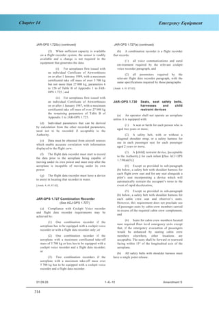 314
Chapter 14 Emergency Equipment
JAR–OPS 1 Subpart K SECTION 1
JAR-OPS 1.725(c) (continued) JAR-OPS 1.727(a) (continued)
(3) When sufficient capacity is available
on a flight recorder system, the sensor is readily
available and a change is not required in the
equipment that generates the data:
(b) A combination recorder is a flight recorder
that records:
(1) all voice communications and aural
environment required by the relevant cockpit
voice recorder paragraph; and(i) For aeroplanes first issued with
an individual Certificate of Airworthiness
on or after 1 January 1989, with a maximum
certificated take off mass of over 5 700 kg
but not more than 27 000 kg, parameters 6
to 15b of Table B of Appendix 1 to JAR-
OPS 1.725 ; and
(2) all parameters required by the
relevant flight data recorder paragraph, with the
same specifications required by those paragraphs.
[Amdt. 4, 01.07.02]
(ii) For aeroplanes first issued with
an individual Certificate of Airworthiness
on or after 1 January 1987, with a maximum
certificated take off mass of over 27 000 kg
the remaining parameters of Table B of
Appendix 1 to JAR-OPS 1.725.
JAR–OPS 1.730 Seats, seat safety belts,
harnesses and child
restraint devices
(a) An operator shall not operate an aeroplane
unless it is equipped with:
(d) Individual parameters that can be derived
by calculation from the other recorded parameters,
need not to be recorded if acceptable to the
Authority.
(1) A seat or berth for each person who is
aged two years or more;
(2) A safety belt, with or without a
diagonal shoulder strap, or a safety harness for
use in each passenger seat for each passenger
aged 2 years or more;
(e) Data must be obtained from aircraft sources
which enable accurate correlation with information
displayed to the flight crew.
(3) A [child] restraint device, [acceptable
to the Authority,] for each infant [(See ACJ OPS
1.730(a)(3);]
(f) The flight data recorder must start to record
the data prior to the aeroplane being capable of
moving under its own power and must stop after the
aeroplane is incapable of moving under its own
power.
(4) Except as provided in sub-paragraph
(b) below, a safety belt with shoulder harness for
each flight crew seat and for any seat alongside a
pilot’s seat incorporating a device which will
automatically restrain the occupant’s torso in the
event of rapid deceleration;
(g) The flight data recorder must have a device
to assist in locating that recorder in water.
[Amdt. 4, 01.07.02]
(5) Except as provided in sub-paragraph
(b) below, a safety belt with shoulder harness for
each cabin crew seat and observer’s seats.
However, this requirement does not preclude use
of passenger seats by cabin crew members carried
in excess of the required cabin crew complement;
and
JAR-OPS 1.727 Combination Recorder
(See ACJ-OPS 1.727)
(a) Compliance with Cockpit Voice recorder
and flight data recorder requirements may be
achieved by:
(6) Seats for cabin crew members located
near required floor level emergency exits except
that, if the emergency evacuation of passengers
would be enhanced by seating cabin crew
members elsewhere, other locations are
acceptable. The seats shall be forward or rearward
facing within 15° of the longitudinal axis of the
aeroplane.
(1) One combination recorder if the
aeroplane has to be equipped with a cockpit voice
recorder or with a flight data recorder only; or
(2) One combination recorder if the
aeroplane with a maximum certificated take-off
mass of 5 700 kg or less has to be equipped with a
cockpit voice recorder and a flight data recorder;
or
(b) All safety belts with shoulder harness must
have a single point release.(3) Two combination recorders if the
aeroplane with a maximum take-off mass over
5 700 kg has to be equipped with a cockpit voice
recorder and a flight data recorder.
01.09.05 1–K–10 Amendment 9
 